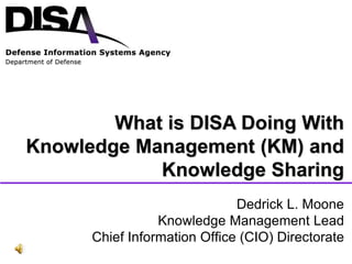 Defense Information Systems Agency
Dedrick L. Moone
Knowledge Management Lead
Chief Information Office (CIO) Directorate
What is DISA Doing With
Knowledge Management (KM) and
Knowledge Sharing
 