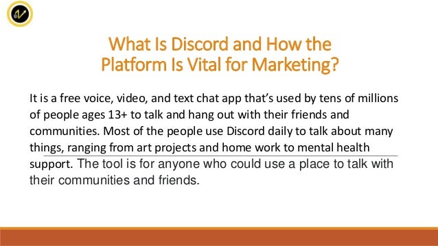 What Is Discord and How the
Platform Is Vital for Marketing?
It is a free voice, video, and text chat app that’s used by tens of millions
of people ages 13+ to talk and hang out with their friends and
communities. Most of the people use Discord daily to talk about many
things, ranging from art projects and home work to mental health
support. The tool is for anyone who could use a place to talk with
their communities and friends.
 