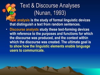 Text & Discourse Analyses
Text & Discourse Analyses
(Nunan, 1993)
(Nunan, 1993)
• Text analysis is the study of formal linguistic devices
that distinguish a text from random sentences.
• Discourse analysts study these text-forming devices
with reference to the purposes and functions for which
the discourse was produced, and the context within
which the discourse was created. The ultimate goal is
to show how the linguistic elements enable language
users to communicate.
 