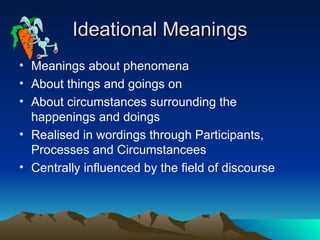 Ideational Meanings
Ideational Meanings
• Meanings about phenomena
• About things and goings on
• About circumstances surrounding the
happenings and doings
• Realised in wordings through Participants,
Processes and Circumstancees
• Centrally influenced by the field of discourse
 
