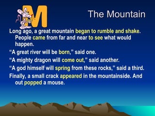 The Mountain
The Mountain
Long ago, a great mountain began to rumble and shake.
People came from far and near to see what would
happen.
“A great river will be born,” said one.
“A mighty dragon will come out,” said another.
“A god himself will spring from these rocks,” said a third.
Finally, a small crack appeared in the mountainside. And
out popped a mouse.
 