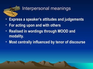 Interpersonal meanings
Interpersonal meanings
• Express a speaker’s attitudes and judgements
• For acting upon and with others
• Realised in wordings through MOOD and
modality.
• Most centrally influenced by tenor of discourse
 