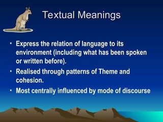 Textual Meanings
Textual Meanings
• Express the relation of language to its
environment (including what has been spoken
or written before).
• Realised through patterns of Theme and
cohesion.
• Most centrally influenced by mode of discourse
 