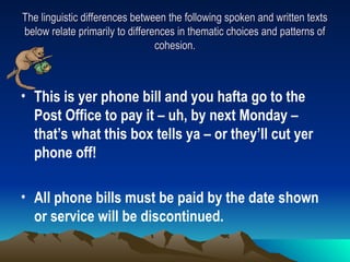 The linguistic differences between the following spoken and written texts
The linguistic differences between the following spoken and written texts
below relate primarily to differences in thematic choices and patterns of
below relate primarily to differences in thematic choices and patterns of
cohesion.
cohesion.
• This is yer phone bill and you hafta go to the
Post Office to pay it – uh, by next Monday –
that’s what this box tells ya – or they’ll cut yer
phone off!
• All phone bills must be paid by the date shown
or service will be discontinued.
 