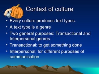 Context of culture
Context of culture
• Every culture produces text types.
• A text type is a genre
• Two general purposes: Transactional and
Interpersonal genres
• Transactional: to get something done
• Interpersonal: for different purposes of
communication
 