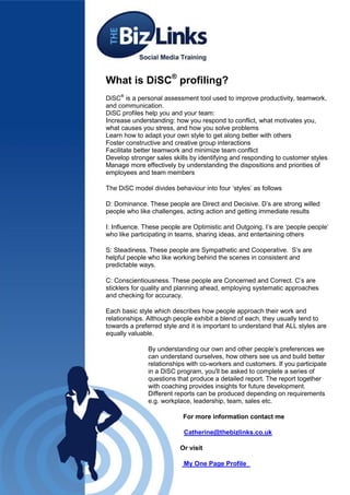 What is DiSC® profiling?
DiSC® is a personal assessment tool used to improve productivity, teamwork,
and communication.
DiSC profiles help you and your team:
Increase understanding: how you respond to conflict, what motivates you,
what causes you stress, and how you solve problems
Learn how to adapt your own style to get along better with others
Foster constructive and creative group interactions
Facilitate better teamwork and minimize team conflict
Develop stronger sales skills by identifying and responding to customer styles
Manage more effectively by understanding the dispositions and priorities of
employees and team members

The DiSC model divides behaviour into four ‘styles’ as follows

D: Dominance. These people are Direct and Decisive. D’s are strong willed
people who like challenges, acting action and getting immediate results

I: Influence. These people are Optimistic and Outgoing. I’s are ‘people people’
who like participating in teams, sharing ideas, and entertaining others

S: Steadiness. These people are Sympathetic and Cooperative. S’s are
helpful people who like working behind the scenes in consistent and
predictable ways.

C: Conscientiousness. These people are Concerned and Correct. C’s are
sticklers for quality and planning ahead, employing systematic approaches
and checking for accuracy.

Each basic style which describes how people approach their work and
relationships. Although people exhibit a blend of each, they usually tend to
towards a preferred style and it is important to understand that ALL styles are
equally valuable.

               By understanding our own and other people’s preferences we
               can understand ourselves, how others see us and build better
               relationships with co-workers and customers. If you participate
               in a DiSC program, you'll be asked to complete a series of
               questions that produce a detailed report. The report together
               with coaching provides insights for future development.
               Different reports can be produced depending on requirements
               e.g. workplace, leadership, team, sales etc.

                           For more information contact me

                           Catherine@thebizlinks.co.uk

                          Or visit

                           My One Page Profile
 