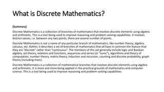 What is Discrete Mathematics?
(Summary)
Discrete Mathematics is a collection of branches of mathematics that involves discrete elements using algebra
and arithmetic. This is a tool being used to improve reasoning and problem-solving capabilities. It involves
distinct values; i.e. between any two points, there are several number of points.
Discrete Mathematics is not a name of any particular branch of mathematics, like number theory, algebra,
calculus, etc. Rather, it describes a set of branches of mathematics that all have in common the feature that
they are “discrete” rather than “continuous”. The members of this set generally include logic and Boolean
algebra, set theory, relations and functions, sequences and series (or “sums”), algorithms and theory of
computation, number theory, matrix theory, induction and recursion, counting and discrete probability, graph
theory (including trees).
Discrete Mathematics is a collection of mathematical branches that involves discrete elements using algebra
and arithmetic. It is more and more being applied in the practical grounds of mathematics and computer
science. This is a tool being used to improve reasoning and problem-solving capabilities.
 