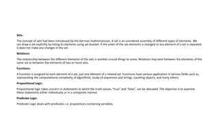Sets:
The concept of sets had been introduced by the German mathematician. A set is an unordered assembly of different types of elements. We
can draw a set explicitly by listing its elements using set bracket. If the order of the set elements is changed or any element of a set is repeated,
it does not make any changes in the set.
Relations:
The relationship between the different elements of the sets is another crucial things to come. Relations may exist between the elements of the
same set or between the elements of two or more sets.
Functions:
A Function is assigned to each element of a set, just one element of a related set. Functions have various application in various fields such as,
representing the computational complexity of algorithms, study of sequences and strings, counting objects, and many others.
Propositional Logic:
Propositional logic takes concern in statements to which the truth values, “true” and “false”, can be allocated. The objective is to examine
these statements either individually or in a composite manner.
Predicate Logic:
Predicate Logic deals with predicates i.e. propositions containing variables.
 