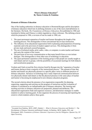 Page 1 of 3
What is Distance Education?1
By Maria Cristina D. Padolina
Elements of Distance Education
One of the leading authorities in distance education is Desmond Keegan and his description
of distance education which lists its defining elements is one of the most cited definitions in
the literature. His book, The Foundations of Distance Education, first published in 1986 and
translated to Italian and Chinese is widely regarded as a basic reference. The defining criteria
which he proposed in 1986, a revision of one he made in 1980, are:
1. The quasi-permanent separation of teacher and learner throughout the length of the
learning process: This distinguishes it from conventional face-to face-instruction
2. The influence of an educational organization both in planning and preparation of learning
materials and in the provision of student support services. This distinguishes it from
private study and teach-yourself programs.
3. The use of technical media, print, audio, video, or computer, to unite teacher and learner
and carry the content of the course.
4. The provision of two-way communication so that many benefit from or even initiate
dialogue. This distinguishes it from other uses of technology in education.
5. The quasi-permanent separation of the learning group so that people are usually taught as
individuals and not in groups, with the possibility of occasional meetings for both didactic
and socialization purposes.
Verduin and Clark revised the first criterion listed by Keegan into the “separation of teacher
and learner during at least a majority of the instructional process.” The amount of time that
teacher and learner are physically present in a specific place varies in different practices of
distance education. Advances in technology have vastly improved communication between
two physically distant individuals so that the physical presence in the same place of teacher
and learner is becoming de-emphasized in new distance education programs.
The second criterion about the presence of an organization responsible for planning,
organizing, supporting and carrying out the program of instruction and the evaluation of
students is considered as an indispensable part of distance education. The learning and
teaching activities in distance education are purposeful, planned and deliberate. The
educational organization finds and organizes resources, and determines strategies to enable
students to achieve learning goals. It also organizes the process of assessing and reporting the
extent to which students achieve these goals.
1
Excerpted from Padolina, MCD. (2007). Module 1 – What Is Distance Education and Module 2 – The
Development of Distance Education and Related Concepts. In Padolina, MCD; Saplala, PEL; and
Westergaard, MLS. Foundations of Distance Education: Experiences from the Philippines. Quezon City: UP
Open University.
 