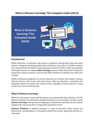 What is Distance learning? The Complete Guide (2022)
Introduction:
Online education, in particular, has grown in popularity among both young and adult
learners. At degree-granting postsecondary institutions, more than 7.3 million students
were reported to be enrolled in remote education courses in 2019. In 2020, the pandemic
forced governments to employ online learning resources while 83 percent of countries
closed their schools. However, only around a fifth of children worldwide were able to be
reached.
Online certification programs for current education are excellent and simple to obtain,
with live lectures, chat rooms, and visual classes. They are therefore a convenient and
adaptable solution for anyone who wishes to learn, regardless of where they live as long
as they have access to the Internet.
What is Distance learning:
When the information source and the learners are separated by time, distance, or both,
distance education "is a method to establish and offer access to learning." In other words,
distance learning is the process of designing an educational experience for the student
outside of the classroom that is of equivalent qualitative worth.
Distance Pathshala or distance learning, is a type of education where courses are
delivered by correspondence or broadcast without the learner physically present in a
classroom.
 