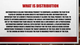 WHAT IS DISTRIBUTION
DISTRIBUTION IS SELLING YOUR MEDIA PRODUCT TO COMPANIES, ALLOWING THE FILM TO BE
PLAYED AT CINEMAS OR BEING DIRECTLY DISTRIBUTED VIA DVD. DISTRIBUTION IS AN
IMPORTANT PART OF A MOVIE’S PROCESS BECAUSE IT ALLOWS THE FINAL PRODUCT, THE FILM, TO
REACH ITS INTENDED AUDIENCES GLOBALLY OR LOCALLY. DISTRIBUTION IS NOT USUALLY CARRIED
OUT BY THE PRODUCTION TEAM (UNLESS THE MOVIE HAS A LOW BUDGET), BUT A PROFESSIONAL
DISTRIBUTION COMPANY SUCH AS 20TH CENTURY FOX OR LIONSGATE. A FILM DISTRIBUTION
COMPANY WOULD CREATE A MARKETING STRATEGY FOR THE FILM; SUCH AS USING CERTAIN
ADVERTISING TECHNIQUES TO REACH THE TARGET AUDIENCE OF THE FILM, HOW TO SEND COPIES
TO THE CINEMA OR WHEN TO RELEASE THE FILM TO MAXIMIZE PROFITS MADE BY THE FILM.
 