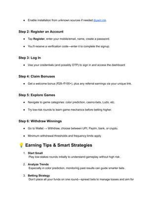 ●​ Enable installation from unknown sources if needed diuwin.ink.​
Step 2: Register an Account
●​ Tap Register, enter your mobile/email, name, create a password.​
●​ You’ll receive a verification code—enter it to complete the signup.​
Step 3: Log In
●​ Use your credentials (and possibly OTP) to sign in and access the dashboard​
Step 4: Claim Bonuses
●​ Get a welcome bonus (₹28–₹100+), plus any referral earnings via your unique link.​
Step 5: Explore Games
●​ Navigate to game categories: color prediction, casino-bets, Ludo, etc.​
●​ Try low-risk rounds to learn game mechanics before betting higher.​
Step 6: Withdraw Winnings
●​ Go to Wallet → Withdraw, choose between UPI, Paytm, bank, or crypto.​
●​ Minimum withdrawal thresholds and frequency limits apply
💡Earning Tips & Smart Strategies
1.​ Start Small​
Play low-stakes rounds initially to understand gameplay without high risk .​
2.​ Analyze Trends​
Especially in color prediction, monitoring past results can guide smarter bets .​
3.​ Betting Strategy​
Don’t place all your funds on one round—spread bets to manage losses and aim for
 