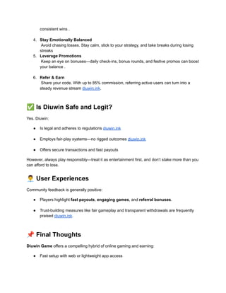 consistent wins .​
4.​ Stay Emotionally Balanced​
Avoid chasing losses. Stay calm, stick to your strategy, and take breaks during losing
streaks
5.​ Leverage Promotions​
Keep an eye on bonuses—daily check-ins, bonus rounds, and festive promos can boost
your balance .​
6.​ Refer & Earn​
Share your code. With up to 85% commission, referring active users can turn into a
steady revenue stream diuwin.ink.​
✅Is Diuwin Safe and Legit?
Yes. Diuwin:
●​ Is legal and adheres to regulations diuwin.ink​
●​ Employs fair-play systems—no rigged outcomes diuwin.ink​
●​ Offers secure transactions and fast payouts
However, always play responsibly—treat it as entertainment first, and don’t stake more than you
can afford to lose.
👨‍💼User Experiences
Community feedback is generally positive:
●​ Players highlight fast payouts, engaging games, and referral bonuses.​
●​ Trust-building measures like fair gameplay and transparent withdrawals are frequently
praised diuwin.ink.​
📌Final Thoughts
Diuwin Game offers a compelling hybrid of online gaming and earning:
●​ Fast setup with web or lightweight app access​
 
