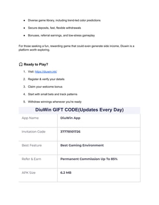 ●​ Diverse game library, including trend-led color predictions​
●​ Secure deposits, fast, flexible withdrawals​
●​ Bonuses, referral earnings, and low-stress gameplay​
For those seeking a fun, rewarding game that could even generate side income, Diuwin is a
platform worth exploring.
🎧Ready to Play?
1.​ Visit: https://diuwin.ink/​
2.​ Register & verify your details​
3.​ Claim your welcome bonus​
4.​ Start with small bets and track patterns​
5.​ Withdraw winnings whenever you're ready
DiuWin GIFT CODE(Updates Every Day)
App Name DiuWin App
Invitation Code 37778101726
Best Feature Best Gaming Environment
Refer & Earn Permanent Commission Up To 85%
APK Size 6.2 MB
 