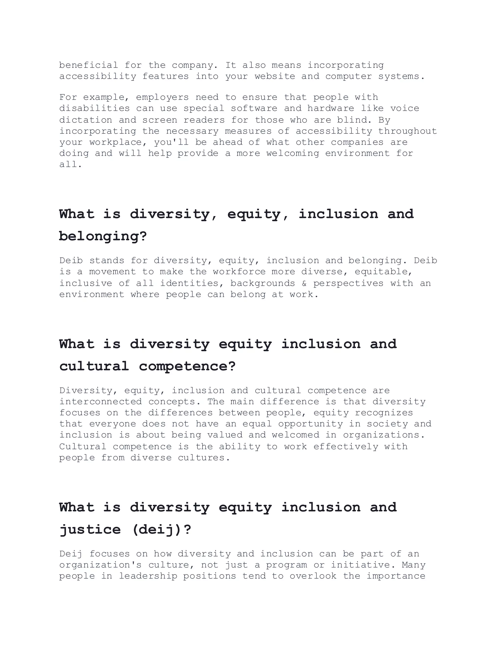 beneficial for the company. It also means incorporating
accessibility features into your website and computer systems.
For example, employers need to ensure that people with
disabilities can use special software and hardware like voice
dictation and screen readers for those who are blind. By
incorporating the necessary measures of accessibility throughout
your workplace, you'll be ahead of what other companies are
doing and will help provide a more welcoming environment for
all.
What is diversity, equity, inclusion and
belonging?
Deib stands for diversity, equity, inclusion and belonging. Deib
is a movement to make the workforce more diverse, equitable,
inclusive of all identities, backgrounds & perspectives with an
environment where people can belong at work.
What is diversity equity inclusion and
cultural competence?
Diversity, equity, inclusion and cultural competence are
interconnected concepts. The main difference is that diversity
focuses on the differences between people, equity recognizes
that everyone does not have an equal opportunity in society and
inclusion is about being valued and welcomed in organizations.
Cultural competence is the ability to work effectively with
people from diverse cultures.
What is diversity equity inclusion and
justice (deij)?
Deij focuses on how diversity and inclusion can be part of an
organization's culture, not just a program or initiative. Many
people in leadership positions tend to overlook the importance
 