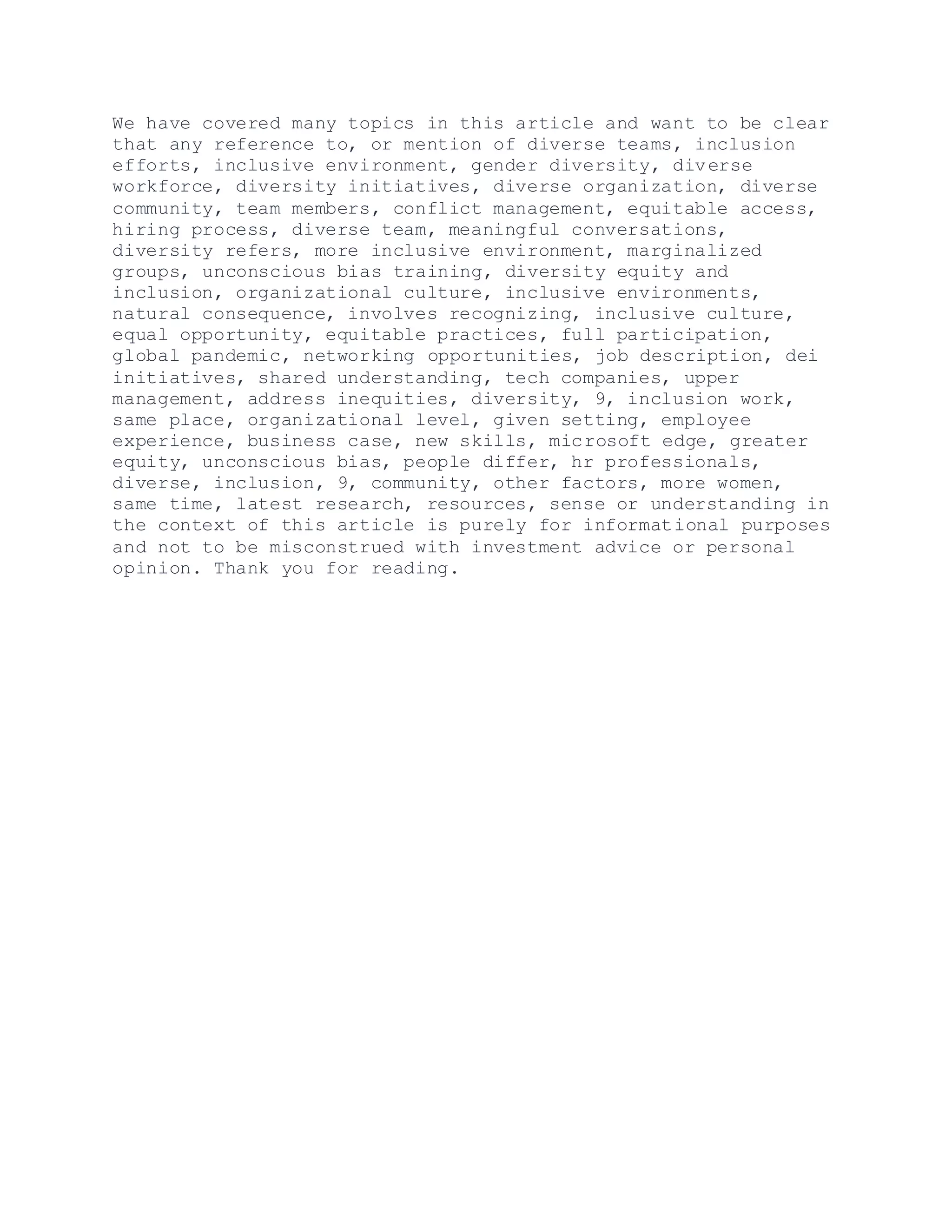 We have covered many topics in this article and want to be clear
that any reference to, or mention of diverse teams, inclusion
efforts, inclusive environment, gender diversity, diverse
workforce, diversity initiatives, diverse organization, diverse
community, team members, conflict management, equitable access,
hiring process, diverse team, meaningful conversations,
diversity refers, more inclusive environment, marginalized
groups, unconscious bias training, diversity equity and
inclusion, organizational culture, inclusive environments,
natural consequence, involves recognizing, inclusive culture,
equal opportunity, equitable practices, full participation,
global pandemic, networking opportunities, job description, dei
initiatives, shared understanding, tech companies, upper
management, address inequities, diversity, 9, inclusion work,
same place, organizational level, given setting, employee
experience, business case, new skills, microsoft edge, greater
equity, unconscious bias, people differ, hr professionals,
diverse, inclusion, 9, community, other factors, more women,
same time, latest research, resources, sense or understanding in
the context of this article is purely for informational purposes
and not to be misconstrued with investment advice or personal
opinion. Thank you for reading.
 