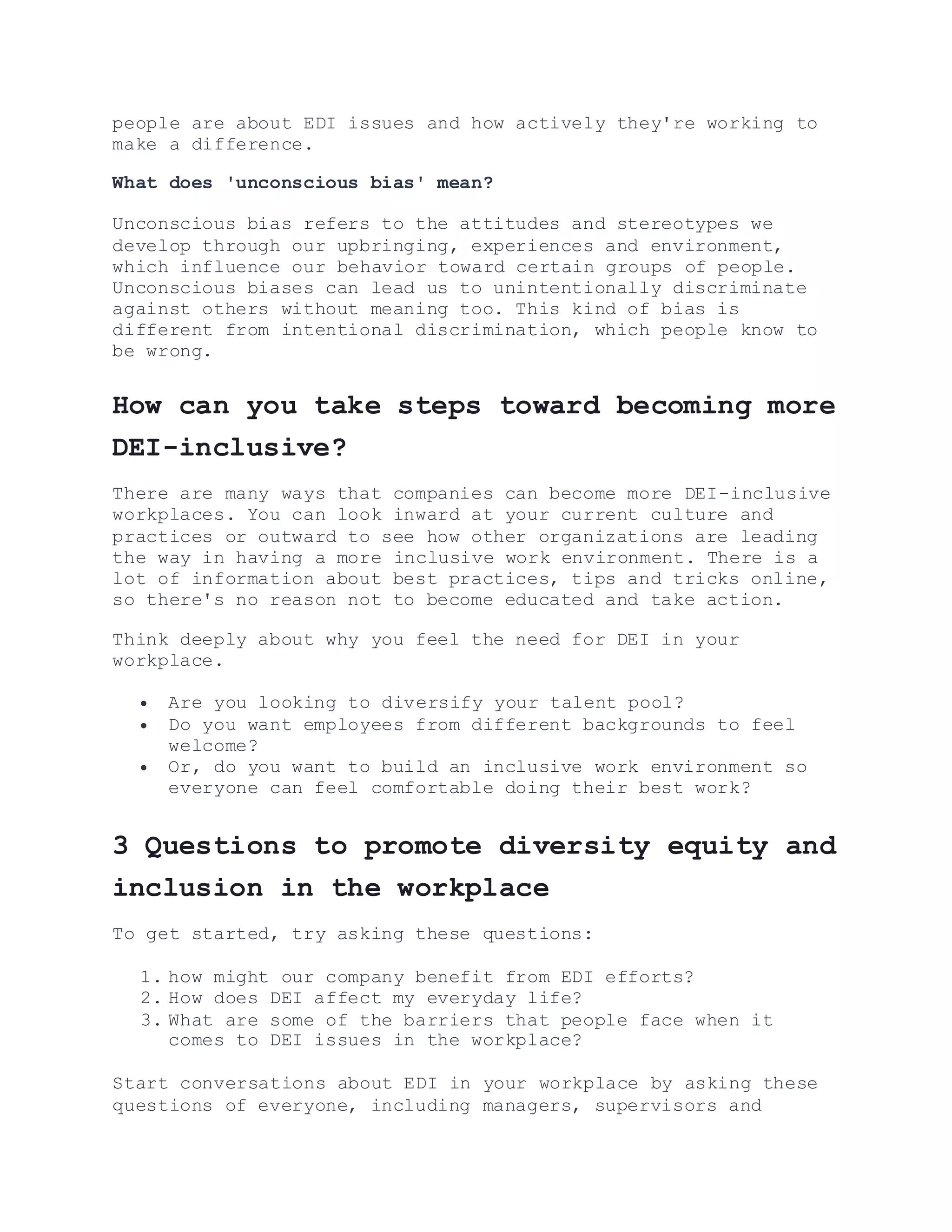 people are about EDI issues and how actively they're working to
make a difference.
What does 'unconscious bias' mean?
Unconscious bias refers to the attitudes and stereotypes we
develop through our upbringing, experiences and environment,
which influence our behavior toward certain groups of people.
Unconscious biases can lead us to unintentionally discriminate
against others without meaning too. This kind of bias is
different from intentional discrimination, which people know to
be wrong.
How can you take steps toward becoming more
DEI-inclusive?
There are many ways that companies can become more DEI-inclusive
workplaces. You can look inward at your current culture and
practices or outward to see how other organizations are leading
the way in having a more inclusive work environment. There is a
lot of information about best practices, tips and tricks online,
so there's no reason not to become educated and take action.
Think deeply about why you feel the need for DEI in your
workplace.
 Are you looking to diversify your talent pool?
 Do you want employees from different backgrounds to feel
welcome?
 Or, do you want to build an inclusive work environment so
everyone can feel comfortable doing their best work?
3 Questions to promote diversity equity and
inclusion in the workplace
To get started, try asking these questions:
1. how might our company benefit from EDI efforts?
2. How does DEI affect my everyday life?
3. What are some of the barriers that people face when it
comes to DEI issues in the workplace?
Start conversations about EDI in your workplace by asking these
questions of everyone, including managers, supervisors and
 
