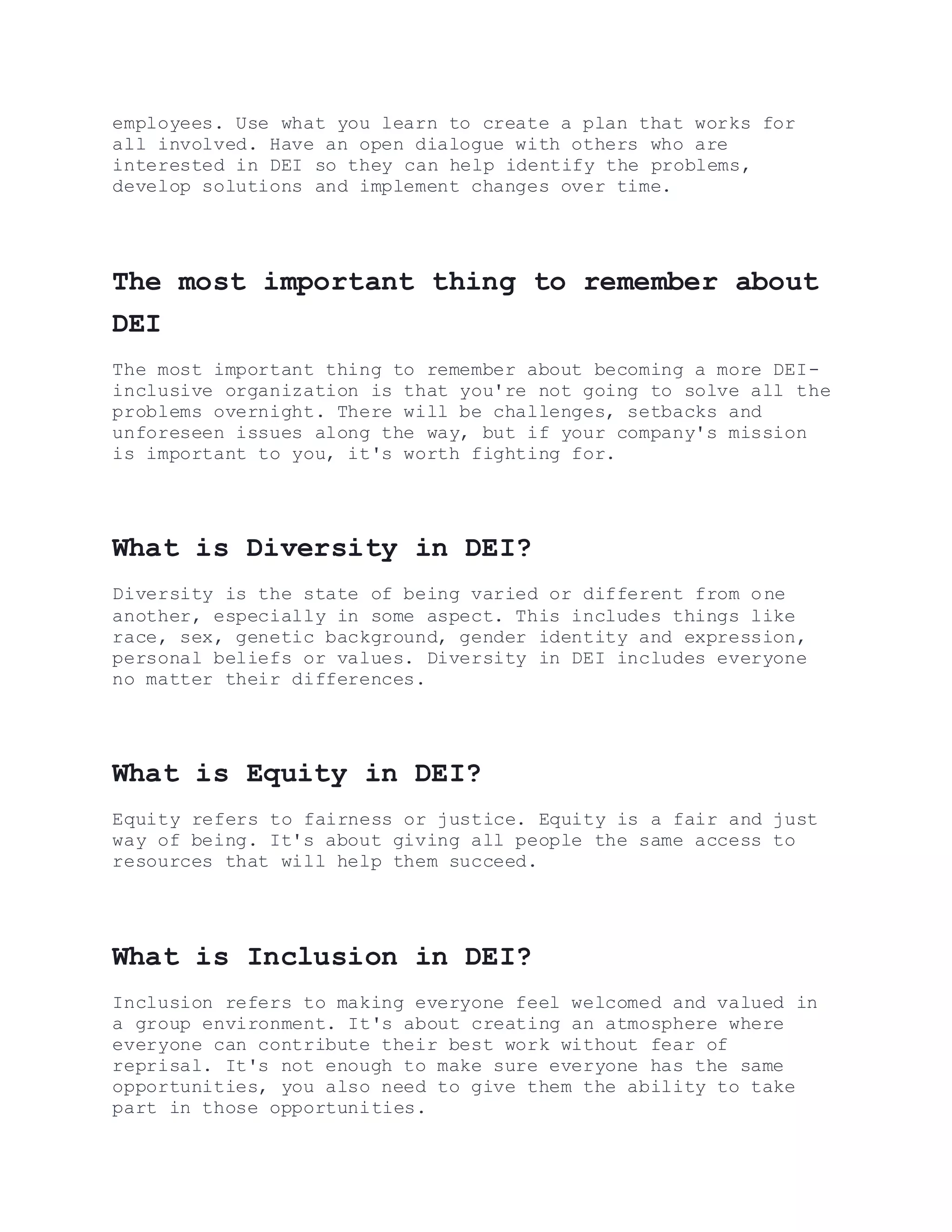 employees. Use what you learn to create a plan that works for
all involved. Have an open dialogue with others who are
interested in DEI so they can help identify the problems,
develop solutions and implement changes over time.
The most important thing to remember about
DEI
The most important thing to remember about becoming a more DEI-
inclusive organization is that you're not going to solve all the
problems overnight. There will be challenges, setbacks and
unforeseen issues along the way, but if your company's mission
is important to you, it's worth fighting for.
What is Diversity in DEI?
Diversity is the state of being varied or different from one
another, especially in some aspect. This includes things like
race, sex, genetic background, gender identity and expression,
personal beliefs or values. Diversity in DEI includes everyone
no matter their differences.
What is Equity in DEI?
Equity refers to fairness or justice. Equity is a fair and just
way of being. It's about giving all people the same access to
resources that will help them succeed.
What is Inclusion in DEI?
Inclusion refers to making everyone feel welcomed and valued in
a group environment. It's about creating an atmosphere where
everyone can contribute their best work without fear of
reprisal. It's not enough to make sure everyone has the same
opportunities, you also need to give them the ability to take
part in those opportunities.
 