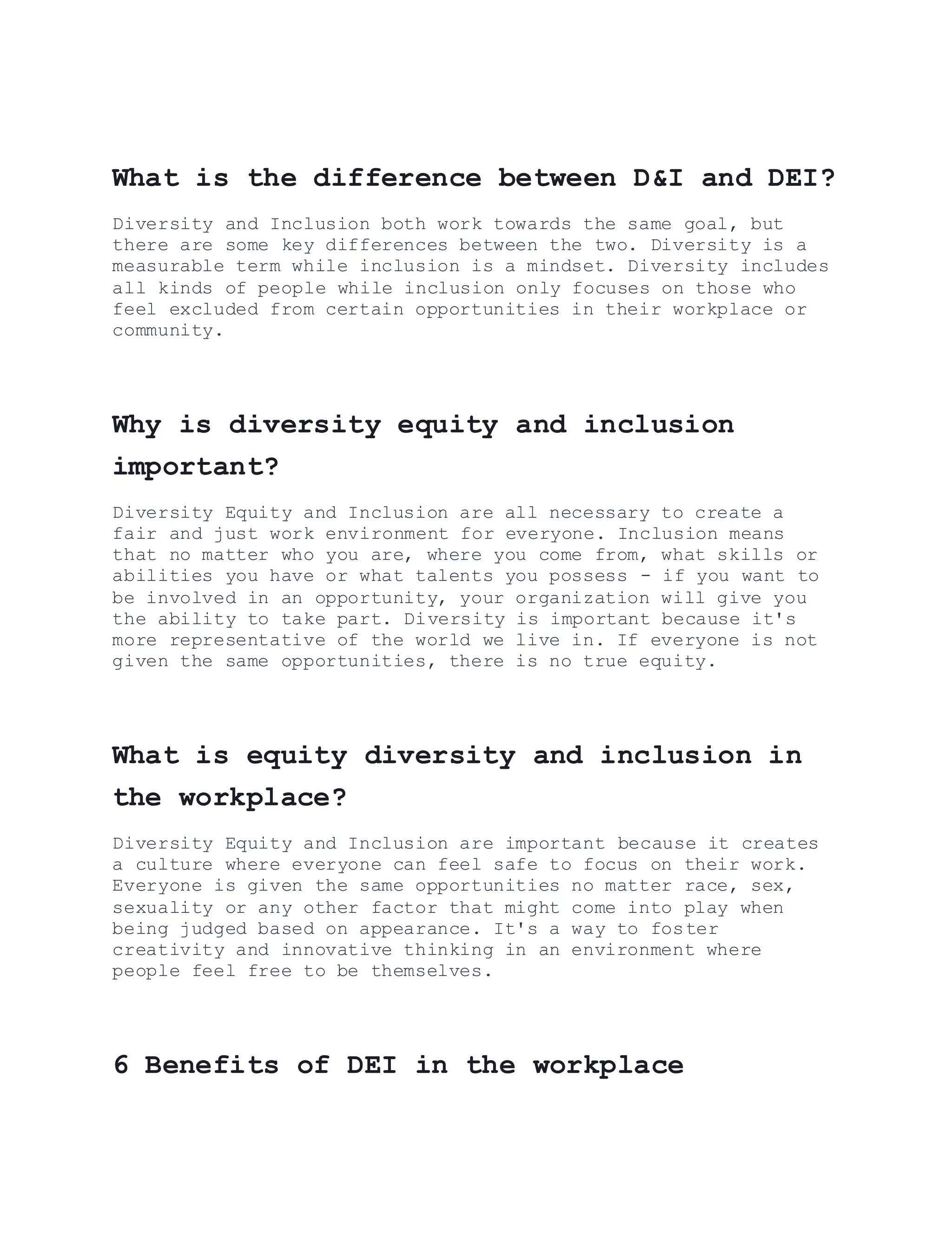 What is the difference between D&I and DEI?
Diversity and Inclusion both work towards the same goal, but
there are some key differences between the two. Diversity is a
measurable term while inclusion is a mindset. Diversity includes
all kinds of people while inclusion only focuses on those who
feel excluded from certain opportunities in their workplace or
community.
Why is diversity equity and inclusion
important?
Diversity Equity and Inclusion are all necessary to create a
fair and just work environment for everyone. Inclusion means
that no matter who you are, where you come from, what skills or
abilities you have or what talents you possess - if you want to
be involved in an opportunity, your organization will give you
the ability to take part. Diversity is important because it's
more representative of the world we live in. If everyone is not
given the same opportunities, there is no true equity.
What is equity diversity and inclusion in
the workplace?
Diversity Equity and Inclusion are important because it creates
a culture where everyone can feel safe to focus on their work.
Everyone is given the same opportunities no matter race, sex,
sexuality or any other factor that might come into play when
being judged based on appearance. It's a way to foster
creativity and innovative thinking in an environment where
people feel free to be themselves.
6 Benefits of DEI in the workplace
 