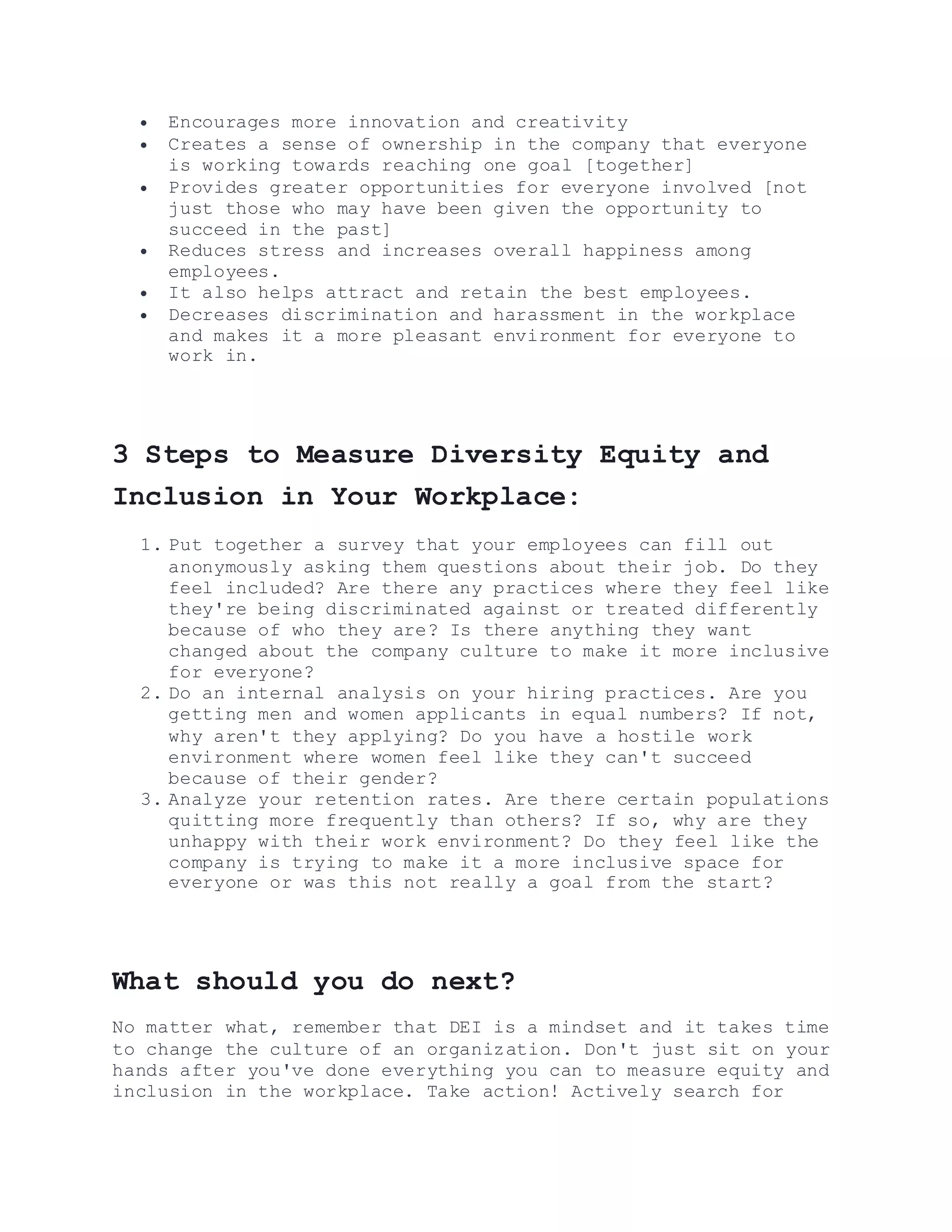  Encourages more innovation and creativity
 Creates a sense of ownership in the company that everyone
is working towards reaching one goal [together]
 Provides greater opportunities for everyone involved [not
just those who may have been given the opportunity to
succeed in the past]
 Reduces stress and increases overall happiness among
employees.
 It also helps attract and retain the best employees.
 Decreases discrimination and harassment in the workplace
and makes it a more pleasant environment for everyone to
work in.
3 Steps to Measure Diversity Equity and
Inclusion in Your Workplace:
1. Put together a survey that your employees can fill out
anonymously asking them questions about their job. Do they
feel included? Are there any practices where they feel like
they're being discriminated against or treated differently
because of who they are? Is there anything they want
changed about the company culture to make it more inclusive
for everyone?
2. Do an internal analysis on your hiring practices. Are you
getting men and women applicants in equal numbers? If not,
why aren't they applying? Do you have a hostile work
environment where women feel like they can't succeed
because of their gender?
3. Analyze your retention rates. Are there certain populations
quitting more frequently than others? If so, why are they
unhappy with their work environment? Do they feel like the
company is trying to make it a more inclusive space for
everyone or was this not really a goal from the start?
What should you do next?
No matter what, remember that DEI is a mindset and it takes time
to change the culture of an organization. Don't just sit on your
hands after you've done everything you can to measure equity and
inclusion in the workplace. Take action! Actively search for
 