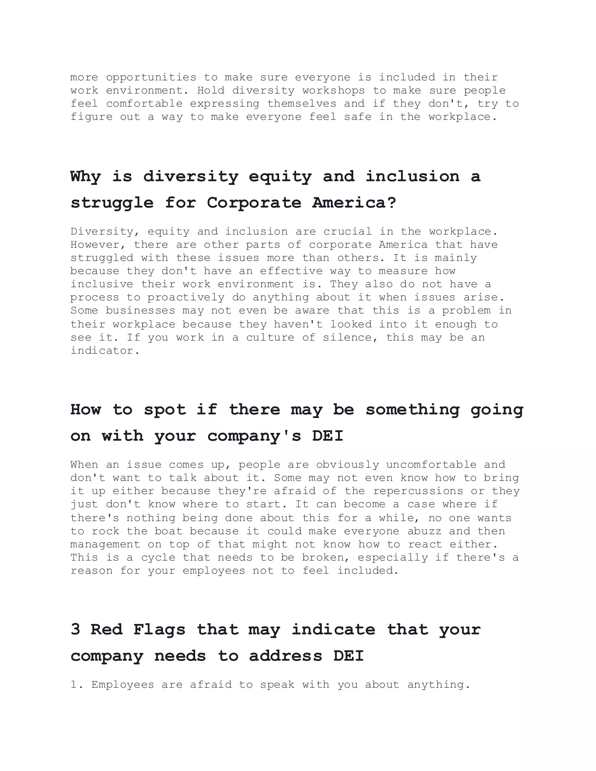 more opportunities to make sure everyone is included in their
work environment. Hold diversity workshops to make sure people
feel comfortable expressing themselves and if they don't, try to
figure out a way to make everyone feel safe in the workplace.
Why is diversity equity and inclusion a
struggle for Corporate America?
Diversity, equity and inclusion are crucial in the workplace.
However, there are other parts of corporate America that have
struggled with these issues more than others. It is mainly
because they don't have an effective way to measure how
inclusive their work environment is. They also do not have a
process to proactively do anything about it when issues arise.
Some businesses may not even be aware that this is a problem in
their workplace because they haven't looked into it enough to
see it. If you work in a culture of silence, this may be an
indicator.
How to spot if there may be something going
on with your company's DEI
When an issue comes up, people are obviously uncomfortable and
don't want to talk about it. Some may not even know how to bring
it up either because they're afraid of the repercussions or they
just don't know where to start. It can become a case where if
there's nothing being done about this for a while, no one wants
to rock the boat because it could make everyone abuzz and then
management on top of that might not know how to react either.
This is a cycle that needs to be broken, especially if there's a
reason for your employees not to feel included.
3 Red Flags that may indicate that your
company needs to address DEI
1. Employees are afraid to speak with you about anything.
 