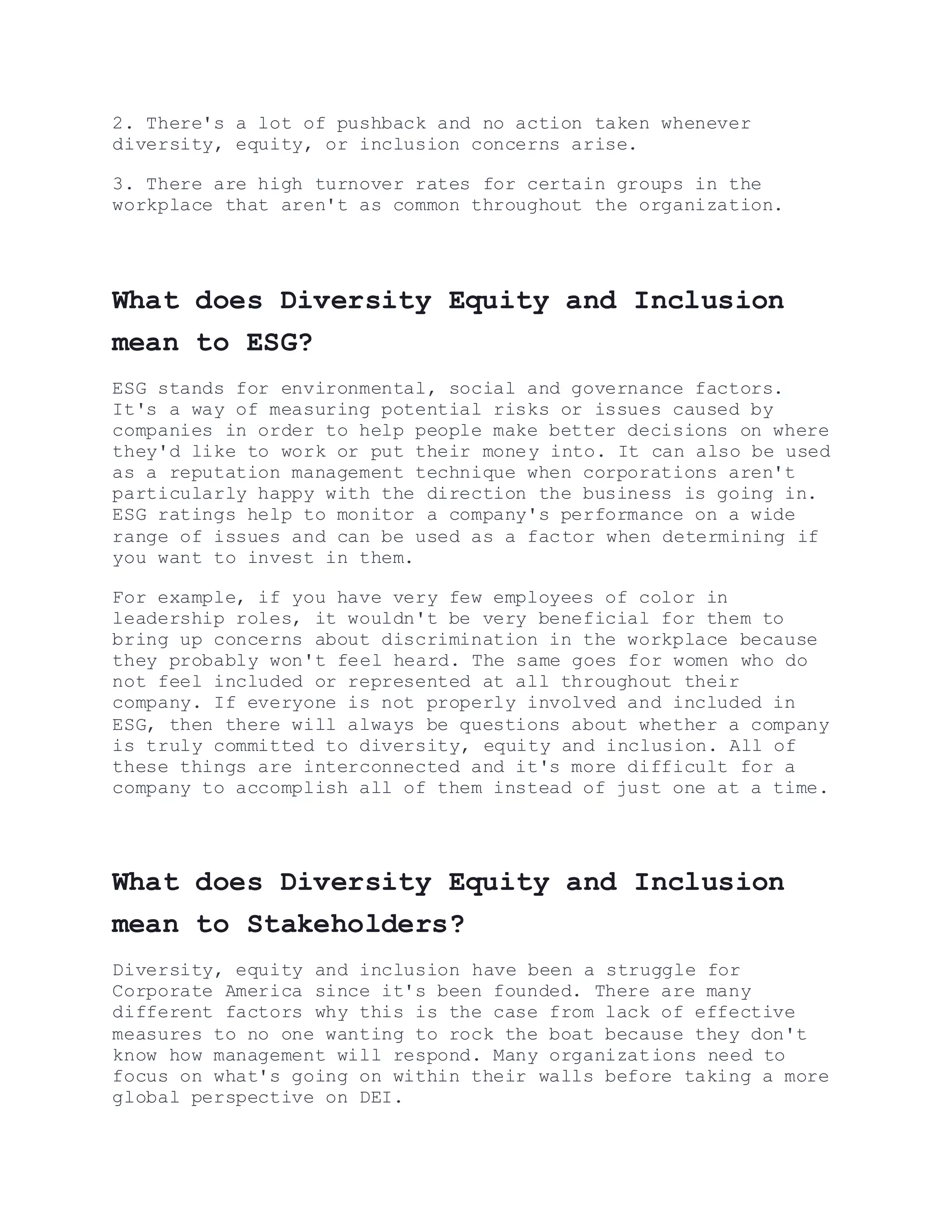 2. There's a lot of pushback and no action taken whenever
diversity, equity, or inclusion concerns arise.
3. There are high turnover rates for certain groups in the
workplace that aren't as common throughout the organization.
What does Diversity Equity and Inclusion
mean to ESG?
ESG stands for environmental, social and governance factors.
It's a way of measuring potential risks or issues caused by
companies in order to help people make better decisions on where
they'd like to work or put their money into. It can also be used
as a reputation management technique when corporations aren't
particularly happy with the direction the business is going in.
ESG ratings help to monitor a company's performance on a wide
range of issues and can be used as a factor when determining if
you want to invest in them.
For example, if you have very few employees of color in
leadership roles, it wouldn't be very beneficial for them to
bring up concerns about discrimination in the workplace because
they probably won't feel heard. The same goes for women who do
not feel included or represented at all throughout their
company. If everyone is not properly involved and included in
ESG, then there will always be questions about whether a company
is truly committed to diversity, equity and inclusion. All of
these things are interconnected and it's more difficult for a
company to accomplish all of them instead of just one at a time.
What does Diversity Equity and Inclusion
mean to Stakeholders?
Diversity, equity and inclusion have been a struggle for
Corporate America since it's been founded. There are many
different factors why this is the case from lack of effective
measures to no one wanting to rock the boat because they don't
know how management will respond. Many organizations need to
focus on what's going on within their walls before taking a more
global perspective on DEI.
 