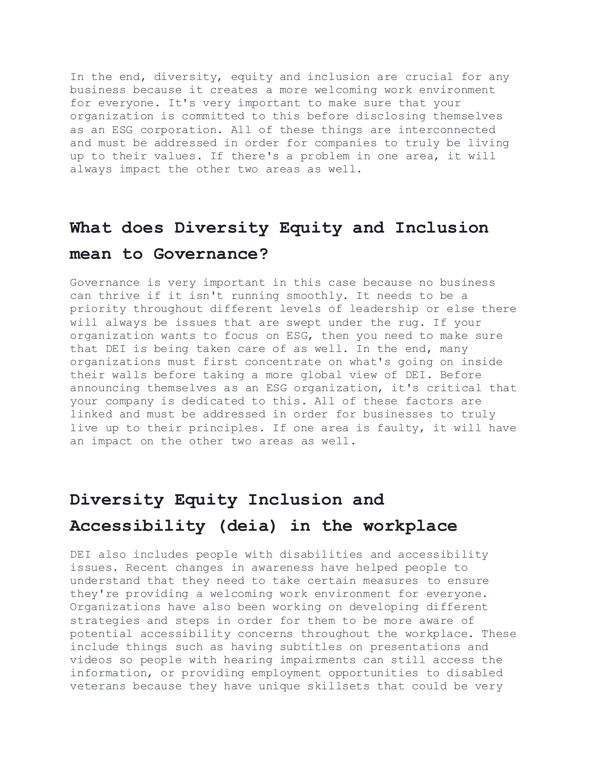 In the end, diversity, equity and inclusion are crucial for any
business because it creates a more welcoming work environment
for everyone. It's very important to make sure that your
organization is committed to this before disclosing themselves
as an ESG corporation. All of these things are interconnected
and must be addressed in order for companies to truly be living
up to their values. If there's a problem in one area, it will
always impact the other two areas as well.
What does Diversity Equity and Inclusion
mean to Governance?
Governance is very important in this case because no business
can thrive if it isn't running smoothly. It needs to be a
priority throughout different levels of leadership or else there
will always be issues that are swept under the rug. If your
organization wants to focus on ESG, then you need to make sure
that DEI is being taken care of as well. In the end, many
organizations must first concentrate on what's going on inside
their walls before taking a more global view of DEI. Before
announcing themselves as an ESG organization, it's critical that
your company is dedicated to this. All of these factors are
linked and must be addressed in order for businesses to truly
live up to their principles. If one area is faulty, it will have
an impact on the other two areas as well.
Diversity Equity Inclusion and
Accessibility (deia) in the workplace
DEI also includes people with disabilities and accessibility
issues. Recent changes in awareness have helped people to
understand that they need to take certain measures to ensure
they're providing a welcoming work environment for everyone.
Organizations have also been working on developing different
strategies and steps in order for them to be more aware of
potential accessibility concerns throughout the workplace. These
include things such as having subtitles on presentations and
videos so people with hearing impairments can still access the
information, or providing employment opportunities to disabled
veterans because they have unique skillsets that could be very
 