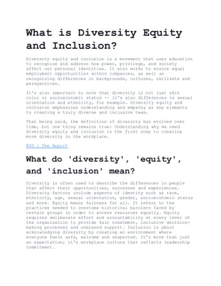 What is Diversity Equity
and Inclusion?
Diversity equity and inclusion is a movement that uses education
to recognize and address how power, privilege, and society
affect our personal identities. It also works to ensure equal
employment opportunities within companies, as well as
recognizing differences in backgrounds, cultures, skillsets and
perspectives.
It's also important to note that diversity is not just skin
color or socioeconomic status -- it's also differences in sexual
orientation and ethnicity, for example. Diversity equity and
inclusion emphasizes understanding and empathy as key elements
to creating a truly diverse and inclusive team.
That being said, the definition of diversity has evolved over
time, but one thing remains true: Understanding why we need
diversity equity and inclusion is the first step to creating
more diversity in the workplace.
ESG | The Report
What do 'diversity', 'equity',
and 'inclusion' mean?
Diversity is often used to describe the differences in people
that affect their opportunities, successes and experiences.
Diversity factors include aspects of identity such as race,
ethnicity, age, sexual orientation, gender, socioeconomic status
and more. Equity means fairness for all. It refers to the
practices needed to overcome historical barriers faced by
certain groups in order to access resources equally. Equity
requires deliberate effort and accountability at every level of
the organization to provide fair treatment, inclusive decision-
making processes and unbiased support. Inclusion is about
acknowledging diversity by creating an environment where
everyone feels safe, welcome and respected. It's more than just
an expectation; it's workplace culture that reflects leadership
commitment.
 