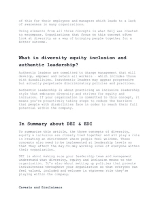 of this for their employees and managers which leads to a lack
of awareness in many organizations.
Using elements from all three concepts is what Deij was created
to encompass. Organizations that focus on this concept often
look at diversity as a way of bringing people together for a
better outcome.
What is diversity equity inclusion and
authentic leadership?
Authentic leaders are committed to change management that will
develop, empower and retain all workers – which includes those
with disabilities. Inauthentic leaders may appear progressive
but actually perpetuate discriminatory policies and practices.
Authentic leadership is about practicing an inclusive leadership
style that embraces diversity and strives for equity and
inclusion. If your organization is committed to this concept, it
means you're proactively taking steps to reduce the barriers
that people with disabilities face in order to reach their full
potential within the company.
In Summary about DEI & EDI
To summarize this article, the three concepts of diversity,
equity & inclusion are closely tied together and all play a role
in creating an environment where people feel welcome. These
concepts also need to be implemented at leadership levels so
that they affect the day-to-day working lives of everyone within
their organization.
DEI is about making sure your leadership team and management
understand what diversity, equity and inclusion means to the
organization. It's also about setting up policies that promote
inclusiveness throughout your organization so that everyone can
feel valued, included and welcome in whatever role they're
playing within the company.
Caveats and Disclaimers
 