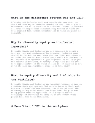 What is the difference between D&I and DEI?
Diversity and Inclusion both work towards the same goal, but
there are some key differences between the two. Diversity is a
measurable term while inclusion is a mindset. Diversity includes
all kinds of people while inclusion only focuses on those who
feel excluded from certain opportunities in their workplace or
community.
Why is diversity equity and inclusion
important?
Diversity Equity and Inclusion are all necessary to create a
fair and just work environment for everyone. Inclusion means
that no matter who you are, where you come from, what skills or
abilities you have or what talents you possess - if you want to
be involved in an opportunity, your organization will give you
the ability to take part. Diversity is important because it's
more representative of the world we live in. If everyone is not
given the same opportunities, there is no true equity.
What is equity diversity and inclusion in
the workplace?
Diversity Equity and Inclusion are important because it creates
a culture where everyone can feel safe to focus on their work.
Everyone is given the same opportunities no matter race, sex,
sexuality or any other factor that might come into play when
being judged based on appearance. It's a way to foster
creativity and innovative thinking in an environment where
people feel free to be themselves.
6 Benefits of DEI in the workplace
 