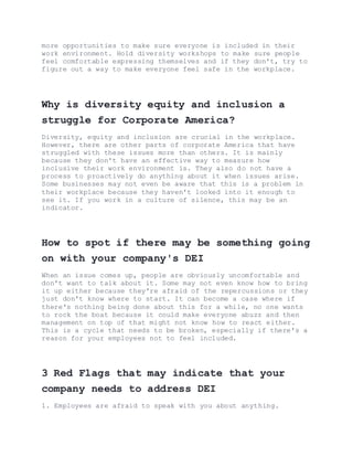 more opportunities to make sure everyone is included in their
work environment. Hold diversity workshops to make sure people
feel comfortable expressing themselves and if they don't, try to
figure out a way to make everyone feel safe in the workplace.
Why is diversity equity and inclusion a
struggle for Corporate America?
Diversity, equity and inclusion are crucial in the workplace.
However, there are other parts of corporate America that have
struggled with these issues more than others. It is mainly
because they don't have an effective way to measure how
inclusive their work environment is. They also do not have a
process to proactively do anything about it when issues arise.
Some businesses may not even be aware that this is a problem in
their workplace because they haven't looked into it enough to
see it. If you work in a culture of silence, this may be an
indicator.
How to spot if there may be something going
on with your company's DEI
When an issue comes up, people are obviously uncomfortable and
don't want to talk about it. Some may not even know how to bring
it up either because they're afraid of the repercussions or they
just don't know where to start. It can become a case where if
there's nothing being done about this for a while, no one wants
to rock the boat because it could make everyone abuzz and then
management on top of that might not know how to react either.
This is a cycle that needs to be broken, especially if there's a
reason for your employees not to feel included.
3 Red Flags that may indicate that your
company needs to address DEI
1. Employees are afraid to speak with you about anything.
 
