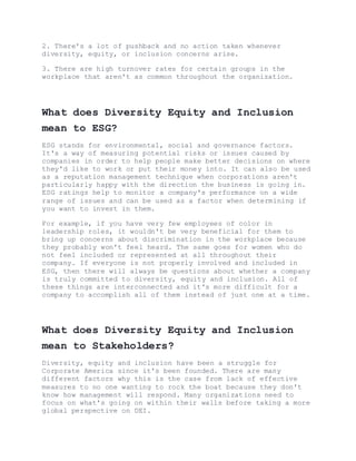 2. There's a lot of pushback and no action taken whenever
diversity, equity, or inclusion concerns arise.
3. There are high turnover rates for certain groups in the
workplace that aren't as common throughout the organization.
What does Diversity Equity and Inclusion
mean to ESG?
ESG stands for environmental, social and governance factors.
It's a way of measuring potential risks or issues caused by
companies in order to help people make better decisions on where
they'd like to work or put their money into. It can also be used
as a reputation management technique when corporations aren't
particularly happy with the direction the business is going in.
ESG ratings help to monitor a company's performance on a wide
range of issues and can be used as a factor when determining if
you want to invest in them.
For example, if you have very few employees of color in
leadership roles, it wouldn't be very beneficial for them to
bring up concerns about discrimination in the workplace because
they probably won't feel heard. The same goes for women who do
not feel included or represented at all throughout their
company. If everyone is not properly involved and included in
ESG, then there will always be questions about whether a company
is truly committed to diversity, equity and inclusion. All of
these things are interconnected and it's more difficult for a
company to accomplish all of them instead of just one at a time.
What does Diversity Equity and Inclusion
mean to Stakeholders?
Diversity, equity and inclusion have been a struggle for
Corporate America since it's been founded. There are many
different factors why this is the case from lack of effective
measures to no one wanting to rock the boat because they don't
know how management will respond. Many organizations need to
focus on what's going on within their walls before taking a more
global perspective on DEI.
 