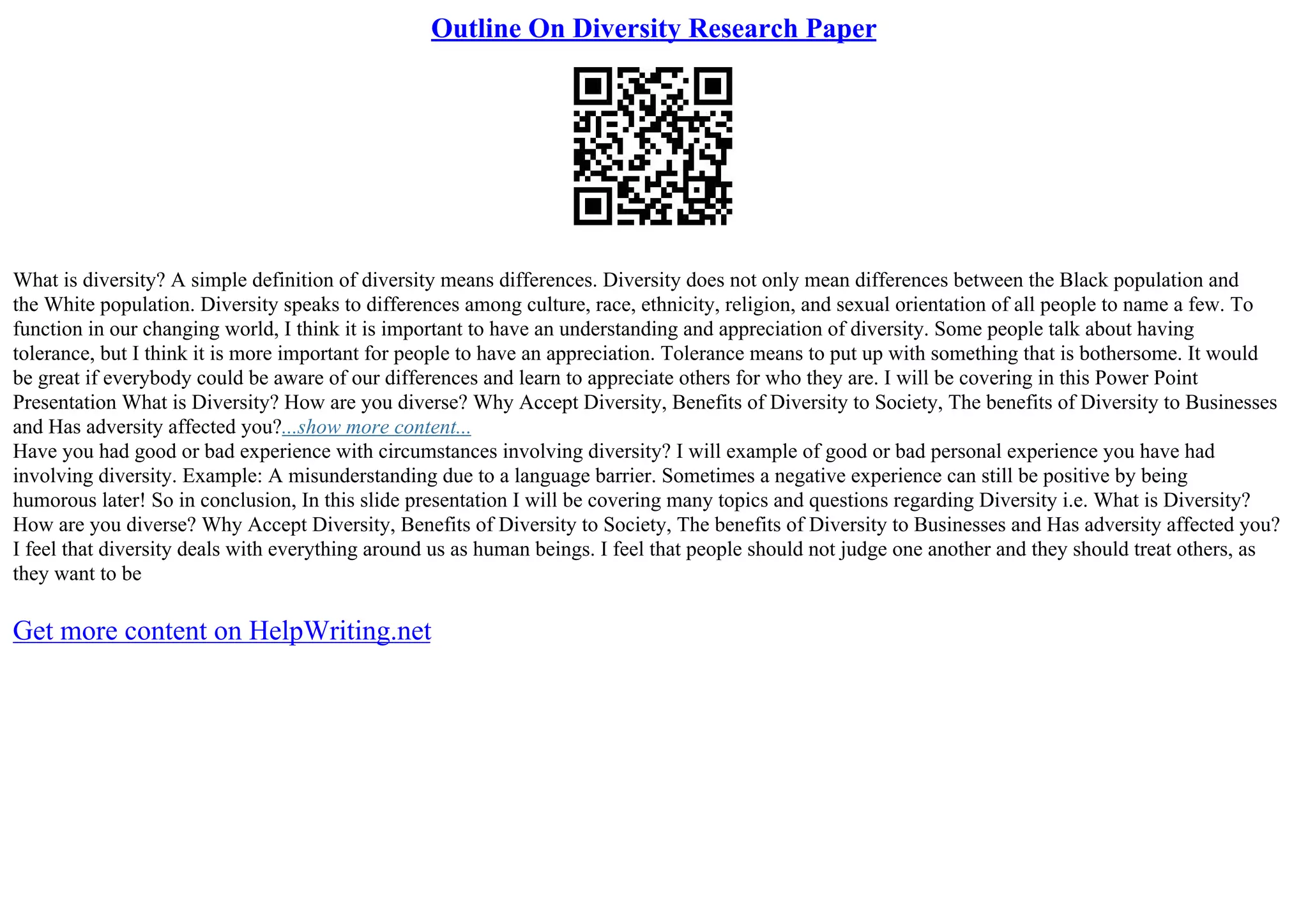 Outline On Diversity Research Paper
What is diversity? A simple definition of diversity means differences. Diversity does not only mean differences between the Black population and
the White population. Diversity speaks to differences among culture, race, ethnicity, religion, and sexual orientation of all people to name a few. To
function in our changing world, I think it is important to have an understanding and appreciation of diversity. Some people talk about having
tolerance, but I think it is more important for people to have an appreciation. Tolerance means to put up with something that is bothersome. It would
be great if everybody could be aware of our differences and learn to appreciate others for who they are. I will be covering in this Power Point
Presentation What is Diversity? How are you diverse? Why Accept Diversity, Benefits of Diversity to Society, The benefits of Diversity to Businesses
and Has adversity affected you?...show more content...
Have you had good or bad experience with circumstances involving diversity? I will example of good or bad personal experience you have had
involving diversity. Example: A misunderstanding due to a language barrier. Sometimes a negative experience can still be positive by being
humorous later! So in conclusion, In this slide presentation I will be covering many topics and questions regarding Diversity i.e. What is Diversity?
How are you diverse? Why Accept Diversity, Benefits of Diversity to Society, The benefits of Diversity to Businesses and Has adversity affected you?
I feel that diversity deals with everything around us as human beings. I feel that people should not judge one another and they should treat others, as
they want to be
Get more content on HelpWriting.net
 