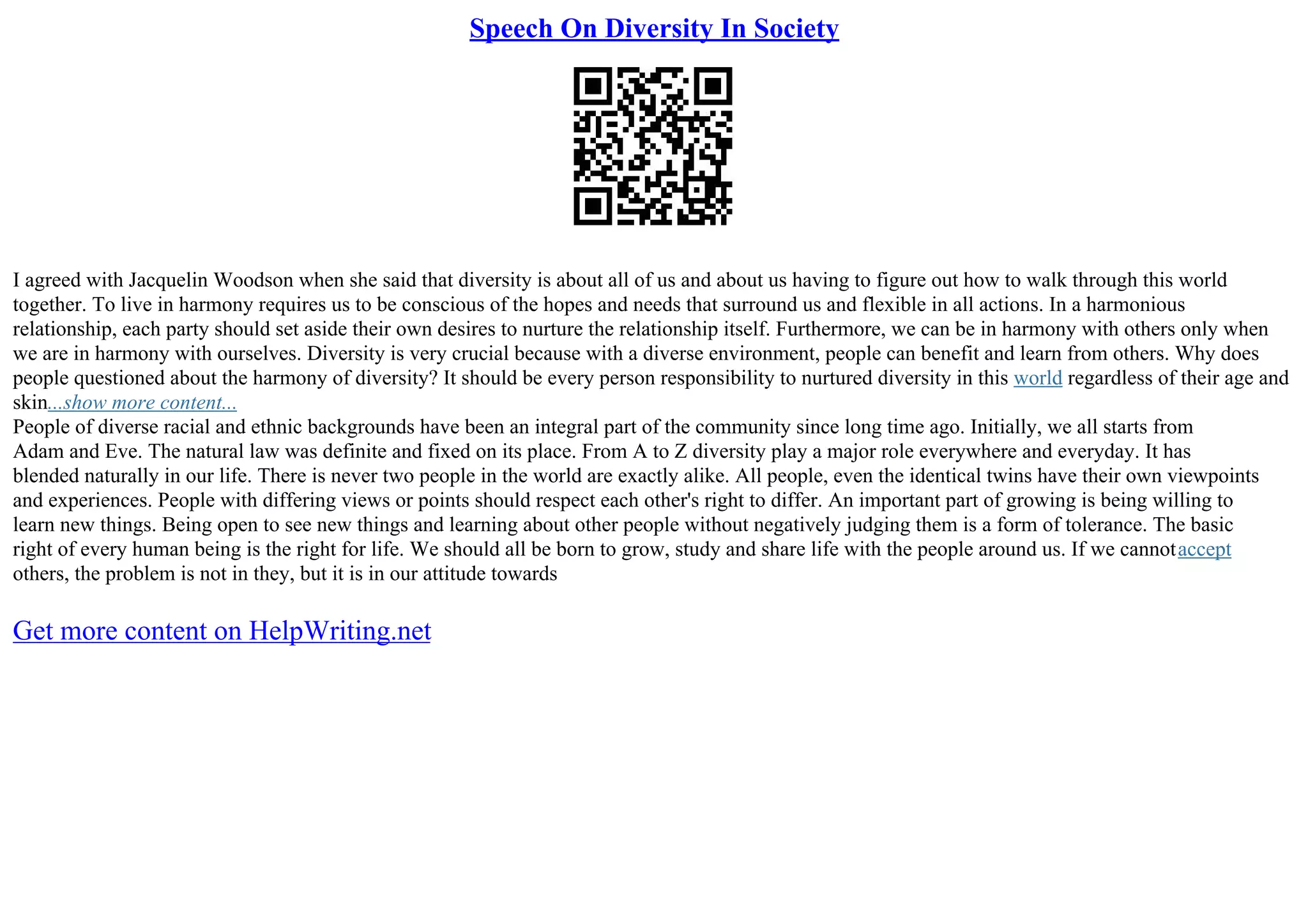 Speech On Diversity In Society
I agreed with Jacquelin Woodson when she said that diversity is about all of us and about us having to figure out how to walk through this world
together. To live in harmony requires us to be conscious of the hopes and needs that surround us and flexible in all actions. In a harmonious
relationship, each party should set aside their own desires to nurture the relationship itself. Furthermore, we can be in harmony with others only when
we are in harmony with ourselves. Diversity is very crucial because with a diverse environment, people can benefit and learn from others. Why does
people questioned about the harmony of diversity? It should be every person responsibility to nurtured diversity in this world regardless of their age and
skin...show more content...
People of diverse racial and ethnic backgrounds have been an integral part of the community since long time ago. Initially, we all starts from
Adam and Eve. The natural law was definite and fixed on its place. From A to Z diversity play a major role everywhere and everyday. It has
blended naturally in our life. There is never two people in the world are exactly alike. All people, even the identical twins have their own viewpoints
and experiences. People with differing views or points should respect each other's right to differ. An important part of growing is being willing to
learn new things. Being open to see new things and learning about other people without negatively judging them is a form of tolerance. The basic
right of every human being is the right for life. We should all be born to grow, study and share life with the people around us. If we cannotaccept
others, the problem is not in they, but it is in our attitude towards
Get more content on HelpWriting.net
 