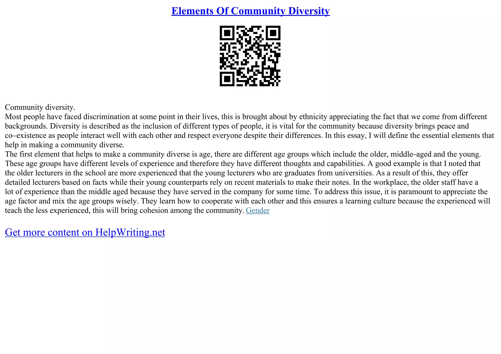 Elements Of Community Diversity
Community diversity.
Most people have faced discrimination at some point in their lives, this is brought about by ethnicity appreciating the fact that we come from different
backgrounds. Diversity is described as the inclusion of different types of people, it is vital for the community because diversity brings peace and
co–existence as people interact well with each other and respect everyone despite their differences. In this essay, I will define the essential elements that
help in making a community diverse.
The first element that helps to make a community diverse is age, there are different age groups which include the older, middle–aged and the young.
These age groups have different levels of experience and therefore they have different thoughts and capabilities. A good example is that I noted that
the older lecturers in the school are more experienced that the young lecturers who are graduates from universities. As a result of this, they offer
detailed lecturers based on facts while their young counterparts rely on recent materials to make their notes. In the workplace, the older staff have a
lot of experience than the middle aged because they have served in the company for some time. To address this issue, it is paramount to appreciate the
age factor and mix the age groups wisely. They learn how to cooperate with each other and this ensures a learning culture because the experienced will
teach the less experienced, this will bring cohesion among the community. Gender
Get more content on HelpWriting.net
 
