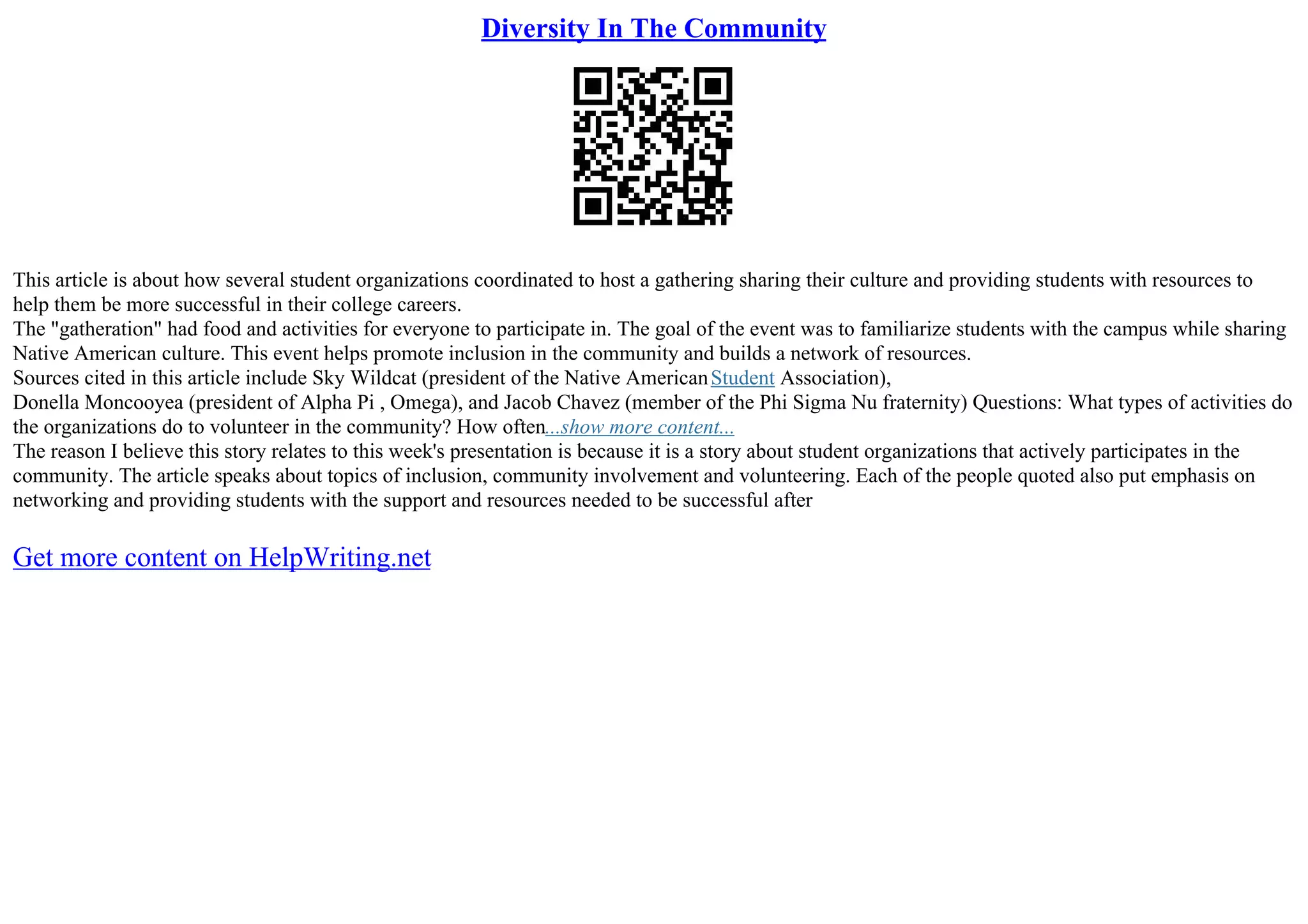 Diversity In The Community
This article is about how several student organizations coordinated to host a gathering sharing their culture and providing students with resources to
help them be more successful in their college careers.
The "gatheration" had food and activities for everyone to participate in. The goal of the event was to familiarize students with the campus while sharing
Native American culture. This event helps promote inclusion in the community and builds a network of resources.
Sources cited in this article include Sky Wildcat (president of the Native AmericanStudent Association),
Donella Moncooyea (president of Alpha Pi , Omega), and Jacob Chavez (member of the Phi Sigma Nu fraternity) Questions: What types of activities do
the organizations do to volunteer in the community? How often...show more content...
The reason I believe this story relates to this week's presentation is because it is a story about student organizations that actively participates in the
community. The article speaks about topics of inclusion, community involvement and volunteering. Each of the people quoted also put emphasis on
networking and providing students with the support and resources needed to be successful after
Get more content on HelpWriting.net
 