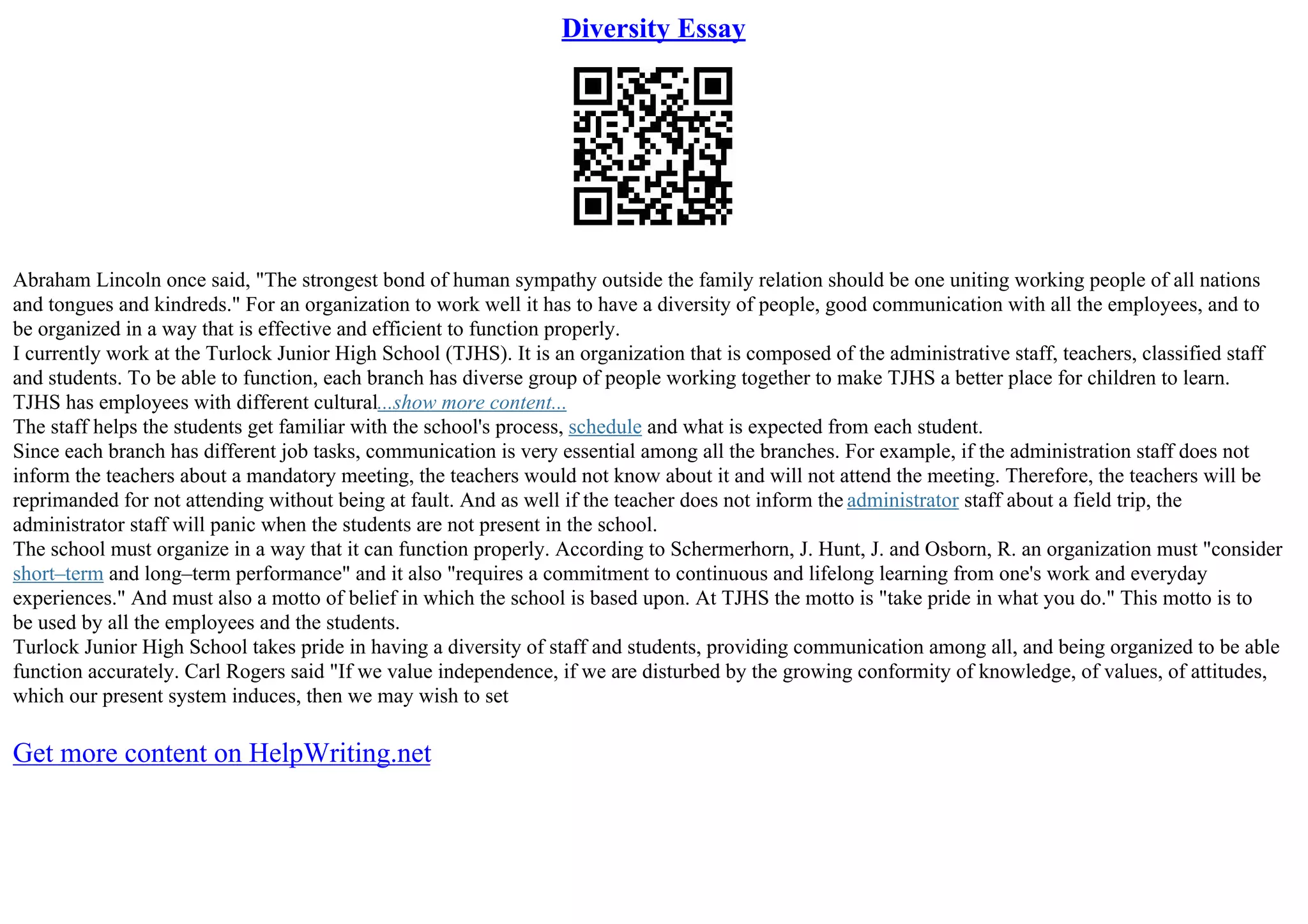 Diversity Essay
Abraham Lincoln once said, "The strongest bond of human sympathy outside the family relation should be one uniting working people of all nations
and tongues and kindreds." For an organization to work well it has to have a diversity of people, good communication with all the employees, and to
be organized in a way that is effective and efficient to function properly.
I currently work at the Turlock Junior High School (TJHS). It is an organization that is composed of the administrative staff, teachers, classified staff
and students. To be able to function, each branch has diverse group of people working together to make TJHS a better place for children to learn.
TJHS has employees with different cultural...show more content...
The staff helps the students get familiar with the school's process, schedule and what is expected from each student.
Since each branch has different job tasks, communication is very essential among all the branches. For example, if the administration staff does not
inform the teachers about a mandatory meeting, the teachers would not know about it and will not attend the meeting. Therefore, the teachers will be
reprimanded for not attending without being at fault. And as well if the teacher does not inform the administrator staff about a field trip, the
administrator staff will panic when the students are not present in the school.
The school must organize in a way that it can function properly. According to Schermerhorn, J. Hunt, J. and Osborn, R. an organization must "consider
short–term and long–term performance" and it also "requires a commitment to continuous and lifelong learning from one's work and everyday
experiences." And must also a motto of belief in which the school is based upon. At TJHS the motto is "take pride in what you do." This motto is to
be used by all the employees and the students.
Turlock Junior High School takes pride in having a diversity of staff and students, providing communication among all, and being organized to be able
function accurately. Carl Rogers said "If we value independence, if we are disturbed by the growing conformity of knowledge, of values, of attitudes,
which our present system induces, then we may wish to set
Get more content on HelpWriting.net
 