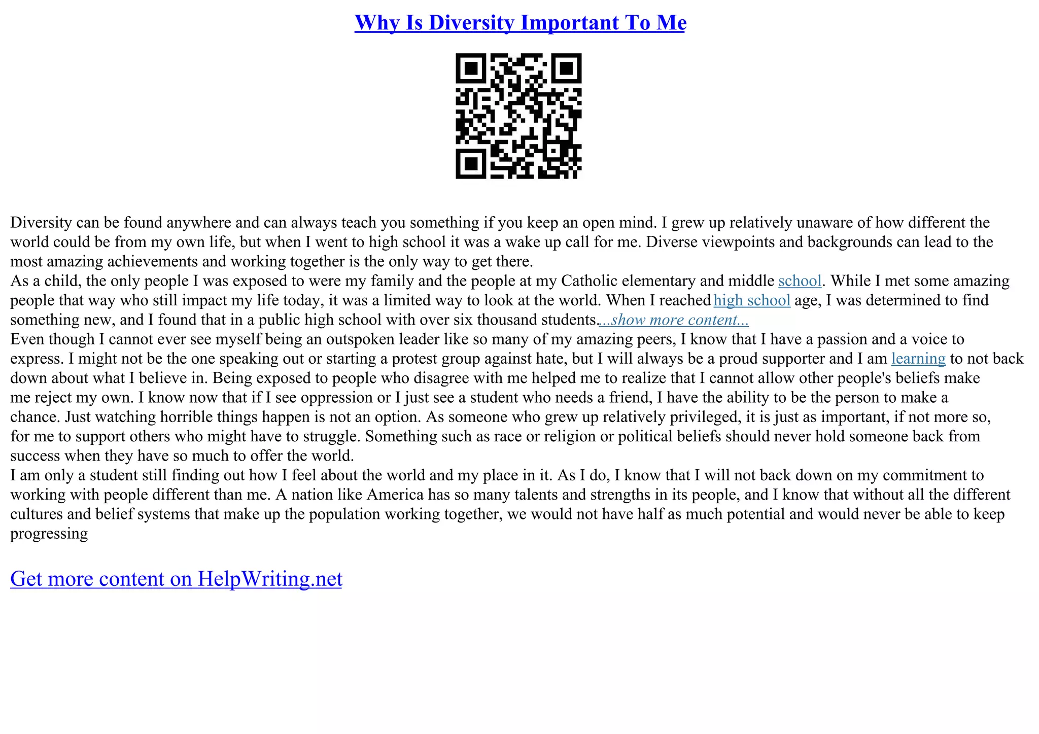 Why Is Diversity Important To Me
Diversity can be found anywhere and can always teach you something if you keep an open mind. I grew up relatively unaware of how different the
world could be from my own life, but when I went to high school it was a wake up call for me. Diverse viewpoints and backgrounds can lead to the
most amazing achievements and working together is the only way to get there.
As a child, the only people I was exposed to were my family and the people at my Catholic elementary and middle school. While I met some amazing
people that way who still impact my life today, it was a limited way to look at the world. When I reachedhigh school age, I was determined to find
something new, and I found that in a public high school with over six thousand students....show more content...
Even though I cannot ever see myself being an outspoken leader like so many of my amazing peers, I know that I have a passion and a voice to
express. I might not be the one speaking out or starting a protest group against hate, but I will always be a proud supporter and I am learning to not back
down about what I believe in. Being exposed to people who disagree with me helped me to realize that I cannot allow other people's beliefs make
me reject my own. I know now that if I see oppression or I just see a student who needs a friend, I have the ability to be the person to make a
chance. Just watching horrible things happen is not an option. As someone who grew up relatively privileged, it is just as important, if not more so,
for me to support others who might have to struggle. Something such as race or religion or political beliefs should never hold someone back from
success when they have so much to offer the world.
I am only a student still finding out how I feel about the world and my place in it. As I do, I know that I will not back down on my commitment to
working with people different than me. A nation like America has so many talents and strengths in its people, and I know that without all the different
cultures and belief systems that make up the population working together, we would not have half as much potential and would never be able to keep
progressing
Get more content on HelpWriting.net
 