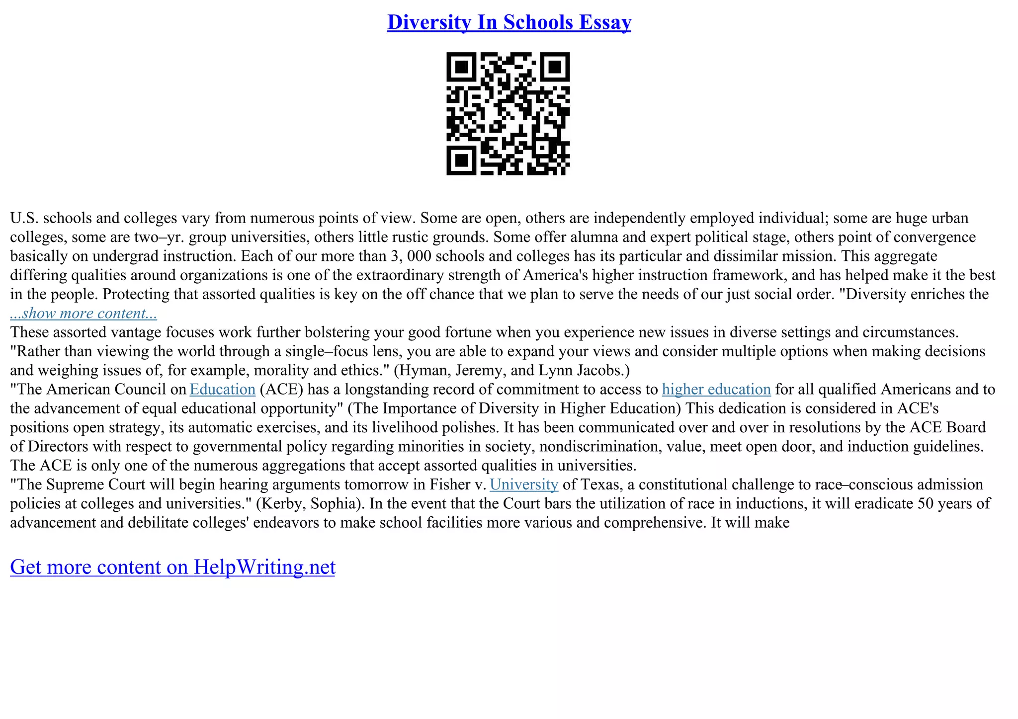 Diversity In Schools Essay
U.S. schools and colleges vary from numerous points of view. Some are open, others are independently employed individual; some are huge urban
colleges, some are two–yr. group universities, others little rustic grounds. Some offer alumna and expert political stage, others point of convergence
basically on undergrad instruction. Each of our more than 3, 000 schools and colleges has its particular and dissimilar mission. This aggregate
differing qualities around organizations is one of the extraordinary strength of America's higher instruction framework, and has helped make it the best
in the people. Protecting that assorted qualities is key on the off chance that we plan to serve the needs of our just social order. "Diversity enriches the
...show more content...
These assorted vantage focuses work further bolstering your good fortune when you experience new issues in diverse settings and circumstances.
"Rather than viewing the world through a single–focus lens, you are able to expand your views and consider multiple options when making decisions
and weighing issues of, for example, morality and ethics." (Hyman, Jeremy, and Lynn Jacobs.)
"The American Council on Education (ACE) has a longstanding record of commitment to access to higher education for all qualified Americans and to
the advancement of equal educational opportunity" (The Importance of Diversity in Higher Education) This dedication is considered in ACE's
positions open strategy, its automatic exercises, and its livelihood polishes. It has been communicated over and over in resolutions by the ACE Board
of Directors with respect to governmental policy regarding minorities in society, nondiscrimination, value, meet open door, and induction guidelines.
The ACE is only one of the numerous aggregations that accept assorted qualities in universities.
"The Supreme Court will begin hearing arguments tomorrow in Fisher v. University of Texas, a constitutional challenge to race–conscious admission
policies at colleges and universities." (Kerby, Sophia). In the event that the Court bars the utilization of race in inductions, it will eradicate 50 years of
advancement and debilitate colleges' endeavors to make school facilities more various and comprehensive. It will make
Get more content on HelpWriting.net
 