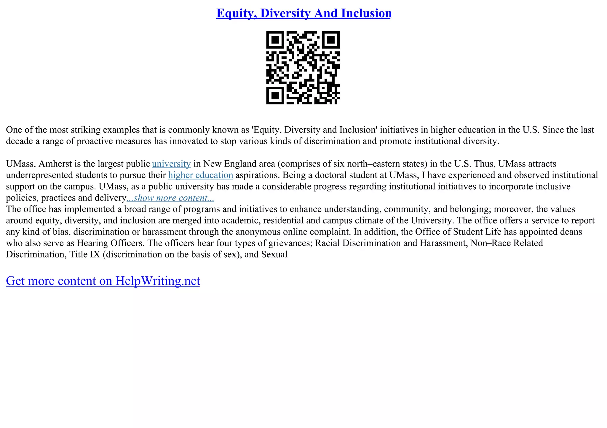 Equity, Diversity And Inclusion
One of the most striking examples that is commonly known as 'Equity, Diversity and Inclusion' initiatives in higher education in the U.S. Since the last
decade a range of proactive measures has innovated to stop various kinds of discrimination and promote institutional diversity.
UMass, Amherst is the largest public university in New England area (comprises of six north–eastern states) in the U.S. Thus, UMass attracts
underrepresented students to pursue their higher education aspirations. Being a doctoral student at UMass, I have experienced and observed institutional
support on the campus. UMass, as a public university has made a considerable progress regarding institutional initiatives to incorporate inclusive
policies, practices and delivery...show more content...
The office has implemented a broad range of programs and initiatives to enhance understanding, community, and belonging; moreover, the values
around equity, diversity, and inclusion are merged into academic, residential and campus climate of the University. The office offers a service to report
any kind of bias, discrimination or harassment through the anonymous online complaint. In addition, the Office of Student Life has appointed deans
who also serve as Hearing Officers. The officers hear four types of grievances; Racial Discrimination and Harassment, Non–Race Related
Discrimination, Title IX (discrimination on the basis of sex), and Sexual
Get more content on HelpWriting.net
 