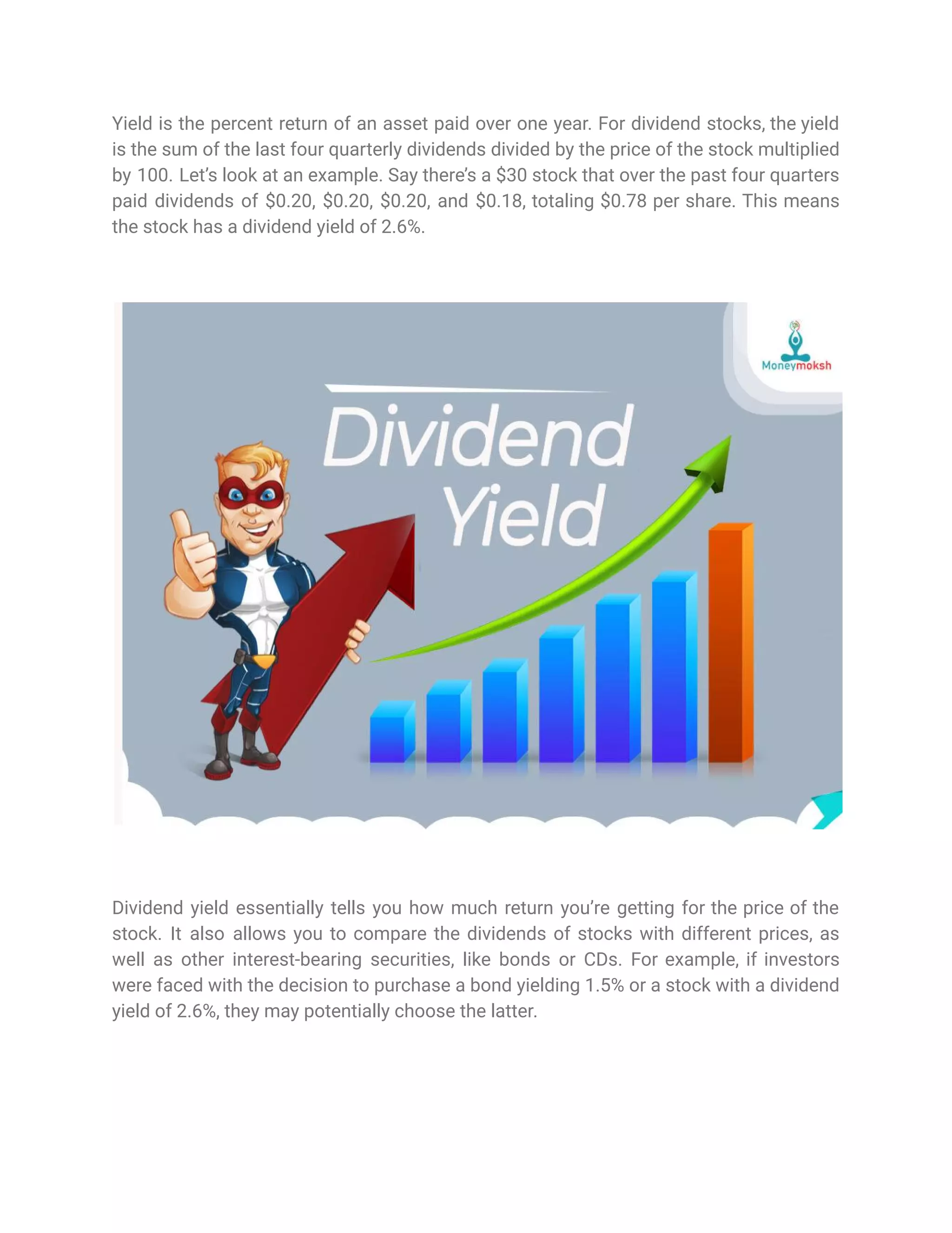 Yield is the percent return of an asset paid over one year. For dividend stocks, the yield
is the sum of the last four quarterly dividends divided by the price of the stock multiplied
by 100. Let’s look at an example. Say there’s a $30 stock that over the past four quarters
paid dividends of $0.20, $0.20, $0.20, and $0.18, totaling $0.78 per share. This means
the stock has a dividend yield of 2.6%.
Dividend yield essentially tells you how much return you’re getting for the price of the
stock. It also allows you to compare the dividends of stocks with different prices, as
well as other interest-bearing securities, like bonds or CDs. For example, if investors
were faced with the decision to purchase a bond yielding 1.5% or a stock with a dividend
yield of 2.6%, they may potentially choose the latter.
 