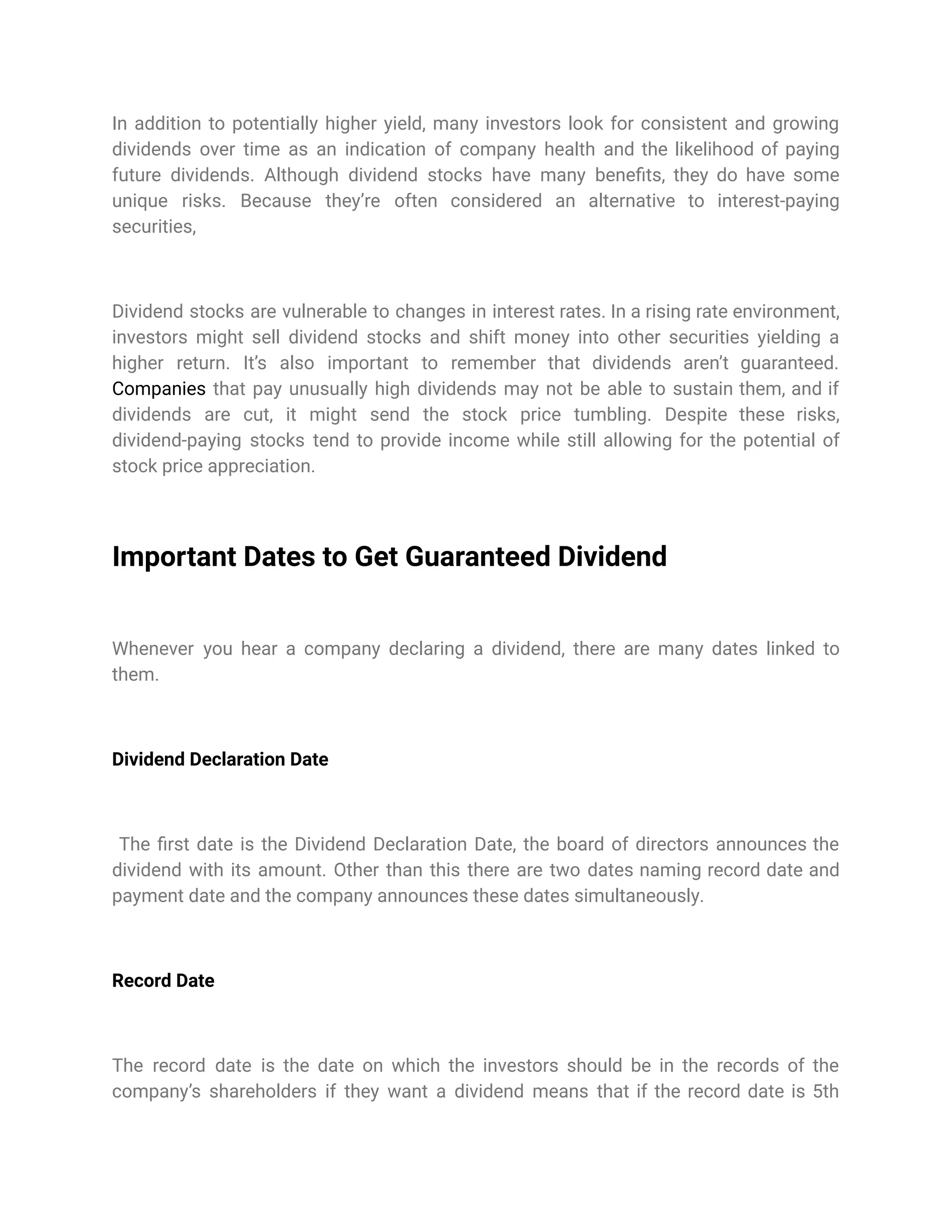 In addition to potentially higher yield, many investors look for consistent and growing
dividends over time as an indication of company health and the likelihood of paying
future dividends. Although dividend stocks have many benefits, they do have some
unique risks. Because they’re often considered an alternative to interest-paying
securities,
Dividend stocks are vulnerable to changes in interest rates. In a rising rate environment,
investors might sell dividend stocks and shift money into other securities yielding a
higher return. It’s also important to remember that dividends aren’t guaranteed.
Companies that pay unusually high dividends may not be able to sustain them, and if
dividends are cut, it might send the stock price tumbling. Despite these risks,
dividend-paying stocks tend to provide income while still allowing for the potential of
stock price appreciation.
Important Dates to Get Guaranteed Dividend
Whenever you hear a company declaring a dividend, there are many dates linked to
them.
Dividend Declaration Date
The first date is the Dividend Declaration Date, the board of directors announces the
dividend with its amount. Other than this there are two dates naming record date and
payment date and the company announces these dates simultaneously.
Record Date
The record date is the date on which the investors should be in the records of the
company’s shareholders if they want a dividend means that if the record date is 5th
 