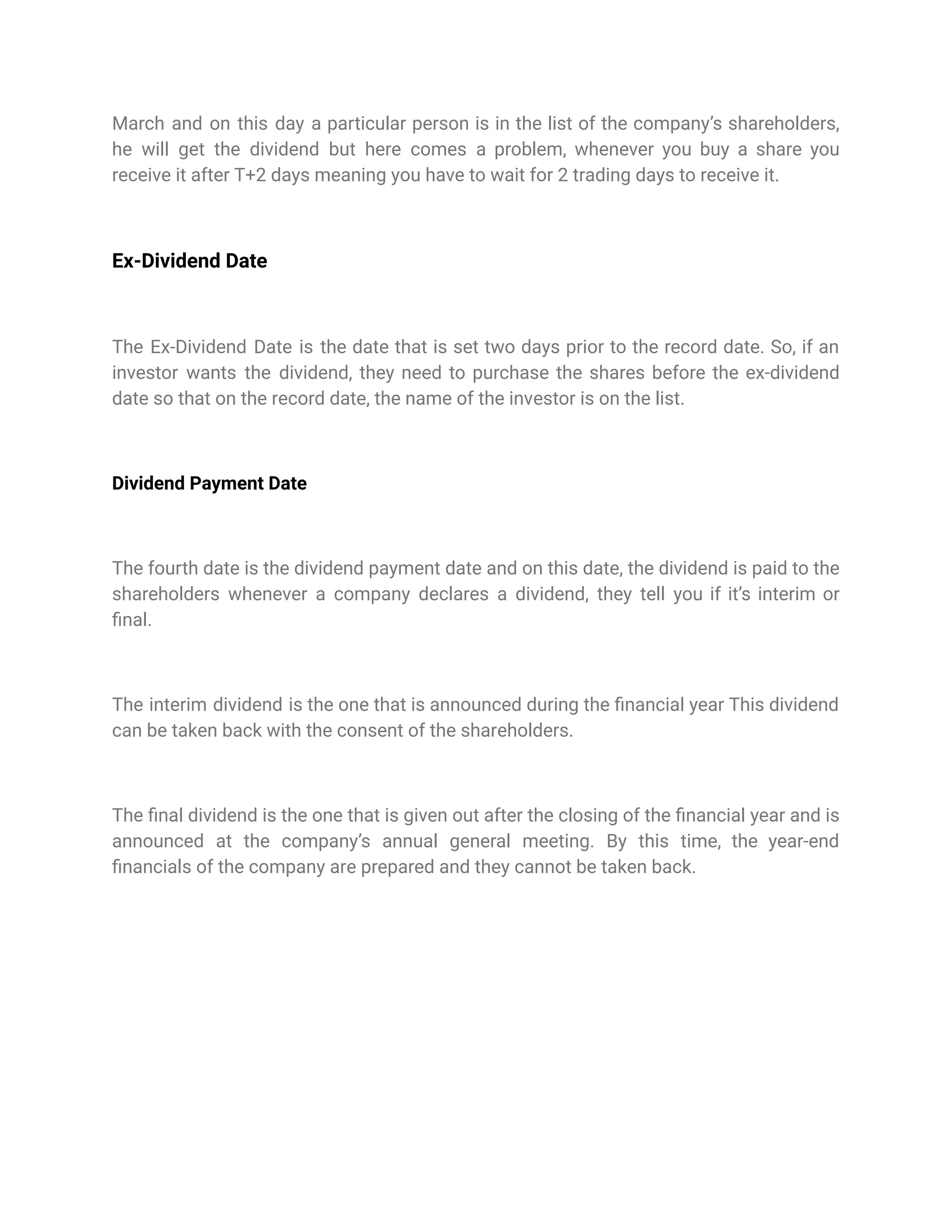 March and on this day a particular person is in the list of the company’s shareholders,
he will get the dividend but here comes a problem, whenever you buy a share you
receive it after T+2 days meaning you have to wait for 2 trading days to receive it.
Ex-Dividend Date
The Ex-Dividend Date is the date that is set two days prior to the record date. So, if an
investor wants the dividend, they need to purchase the shares before the ex-dividend
date so that on the record date, the name of the investor is on the list.
Dividend Payment Date
The fourth date is the dividend payment date and on this date, the dividend is paid to the
shareholders whenever a company declares a dividend, they tell you if it’s interim or
final.
The interim dividend is the one that is announced during the financial year This dividend
can be taken back with the consent of the shareholders.
The final dividend is the one that is given out after the closing of the financial year and is
announced at the company’s annual general meeting. By this time, the year-end
financials of the company are prepared and they cannot be taken back.
 