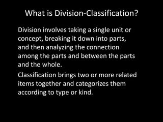 What is Division-Classification?
Division involves taking a single unit or
concept, breaking it down into parts,
and then analyzing the connection
among the parts and between the parts
and the whole.
Classification brings two or more related
items together and categorizes them
according to type or kind.

 