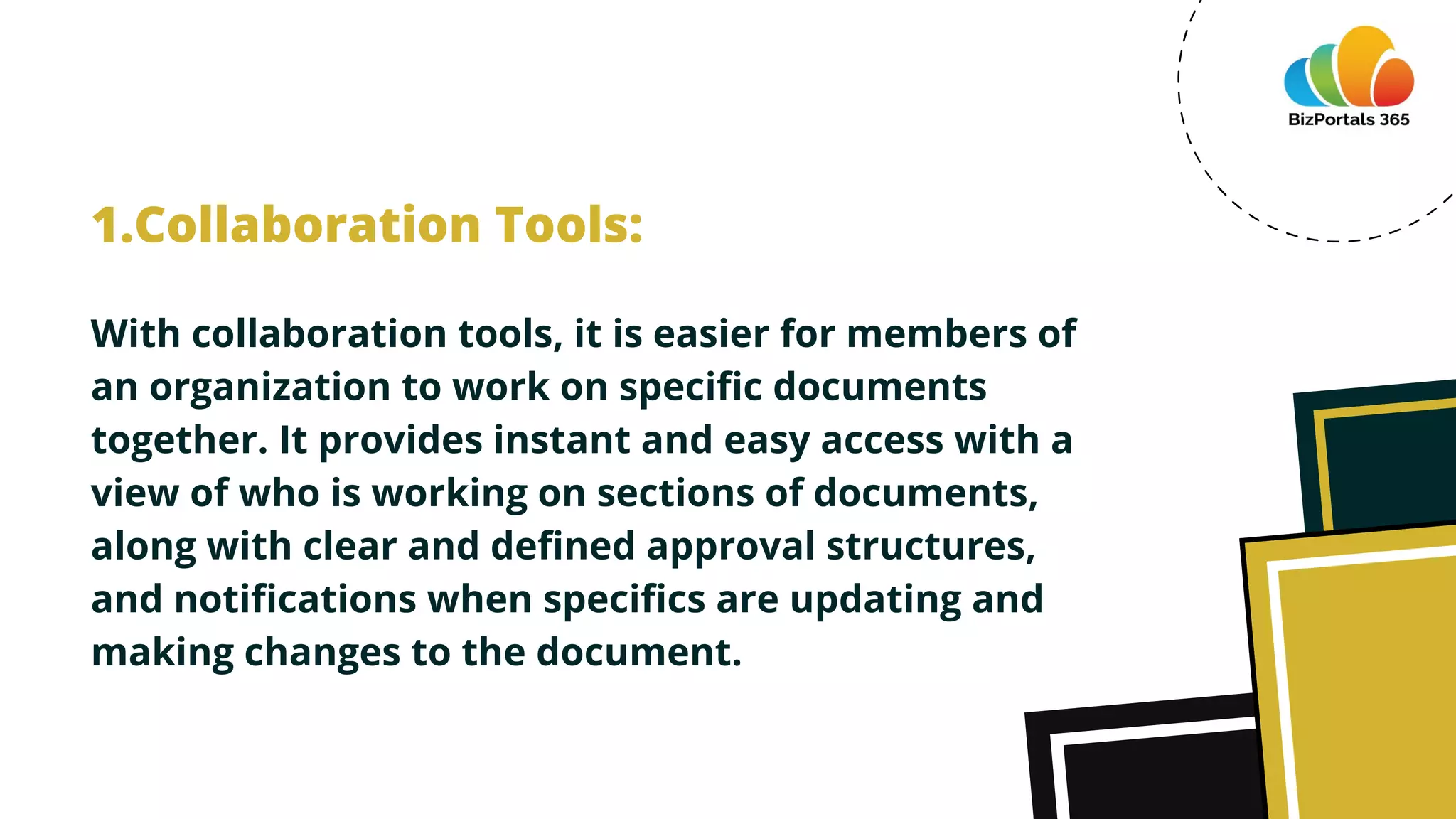 With collaboration tools, it is easier for members of
an organization to work on specific documents
together. It provides instant and easy access with a
view of who is working on sections of documents,
along with clear and defined approval structures,
and notifications when specifics are updating and
making changes to the document.
1.Collaboration Tools:
 