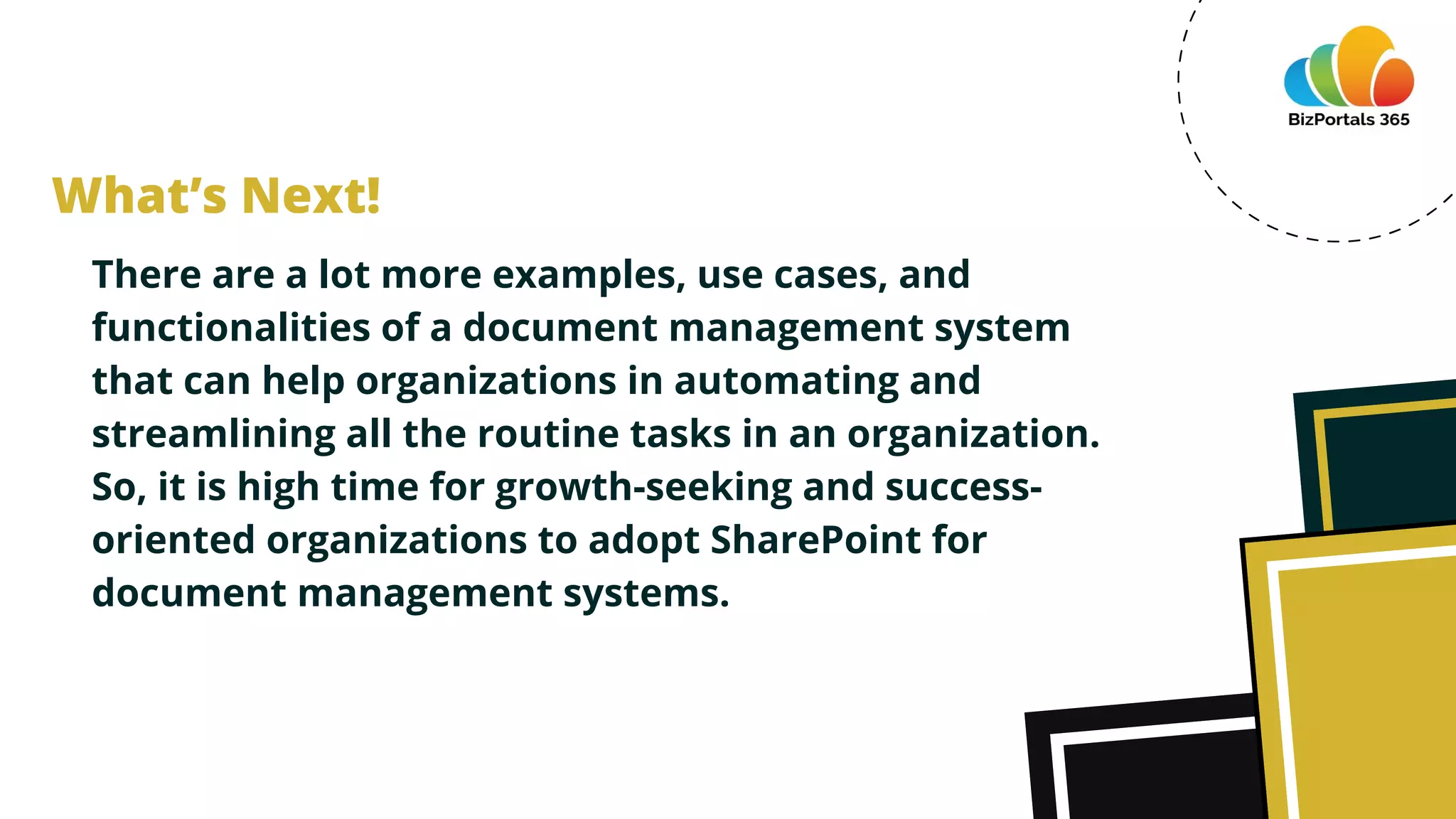 There are a lot more examples, use cases, and
functionalities of a document management system
that can help organizations in automating and
streamlining all the routine tasks in an organization.
So, it is high time for growth-seeking and success-
oriented organizations to adopt SharePoint for
document management systems.
What’s Next!
 