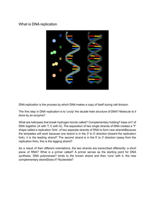 What is DNA replication
DNA replication is the process by which DNA makes a copy of itself during cell division.
The first step in DNA replication is to 'unzip' the double helix structure of DNA? Molecule Is it
done by an enzyme?
What are helicases that break hydrogen bonds called? Complementary holding? base on? of
DNA together (A with T, C with G). The separation of two single strands of DNA creates a 'Y'
shape called a replication 'fork'. of two separate strands of DNA to form new strandsBecause
the templates will work because one strand is in the 3' to 5' direction (toward the replication
fork), it is the leading strand? The second strand is in the 5' to 3' direction (away from the
replication fork), this is the lagging strand?
As a result of their different orientations, the two strands are transcribed differently: a short
piece of RNA? What is a primer called? A primer serves as the starting point for DNA
synthesis. DNA polymerase? binds to the known strand and then 'runs' with it, the new
complementary strandDoes it? Nucleotide?
 