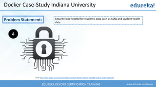 www.edureka.co/devopsEDUREKA DEVOPS CERTIFICATION TRAINING
Docker Case-Study Indiana University
Problem Statement:
Sorce: https://www.docker.com/customers/indiana-university-delivers-state-art-it-115000-students-docker-datacenter
4
Security was needed for student’s data such as SSNs and student health
data.
 