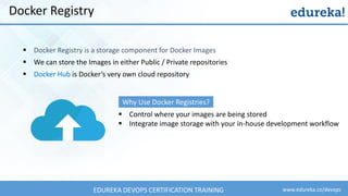 www.edureka.co/devopsEDUREKA DEVOPS CERTIFICATION TRAINING
Docker Registry
▪ Docker Registry is a storage component for Docker Images
▪ We can store the Images in either Public / Private repositories
▪ Docker Hub is Docker’s very own cloud repository
▪ Control where your images are being stored
▪ Integrate image storage with your in-house development workflow
Why Use Docker Registries?
 