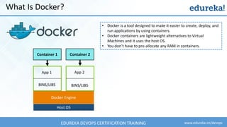 www.edureka.co/devopsEDUREKA DEVOPS CERTIFICATION TRAINING
What Is Docker?
• Docker is a tool designed to make it easier to create, deploy, and
run applications by using containers.
• Docker containers are lightweight alternatives to Virtual
Machines and it uses the host OS.
• You don’t have to pre-allocate any RAM in containers.
Container 1 Container 2
App 1
BINS/LIBS
App 2
BINS/LIBS
Docker Engine
Host OS
 